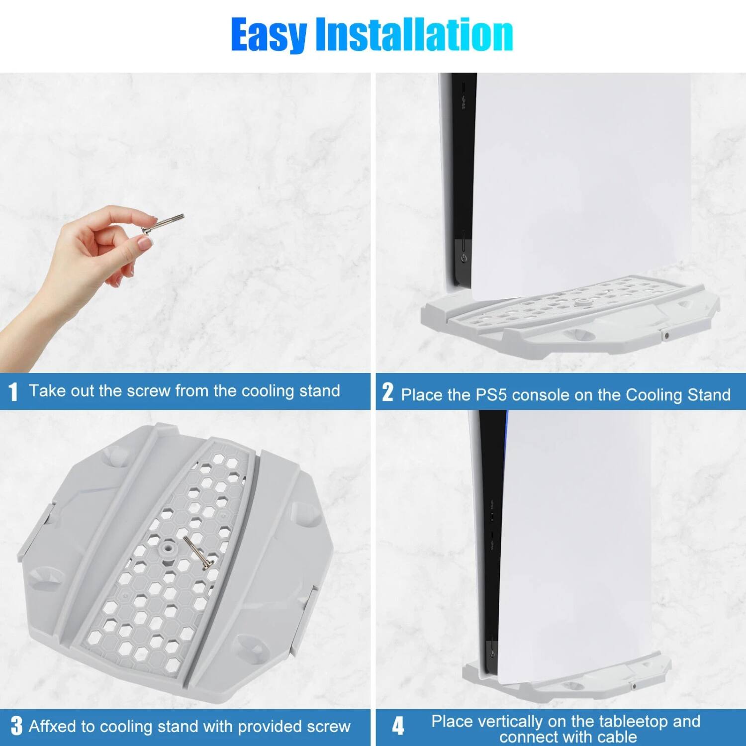 Easy Installation

1. Take out the screw from the cooling stand
2. Place the PS5 console on the Cooling Stand
3. Affix to cooling stand with provided screw
4. Place vertically on the table top and connect with cable