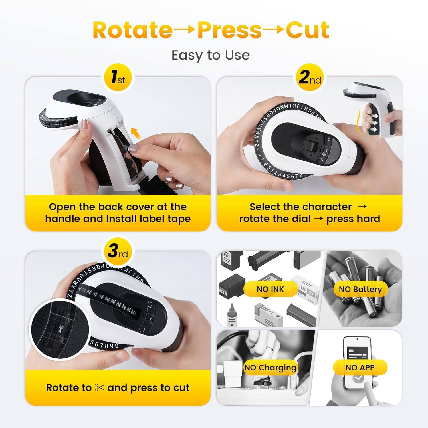 Rotate → Press → Cut  
Easy to Use  

1st  
Open the back cover at the handle and Install label tape  

2nd  
Select the character → rotate the dial → press hard  

3rd  
Rotate to × and press to cut  

NO INK  
NO Battery  
NO Charging  
NO APP