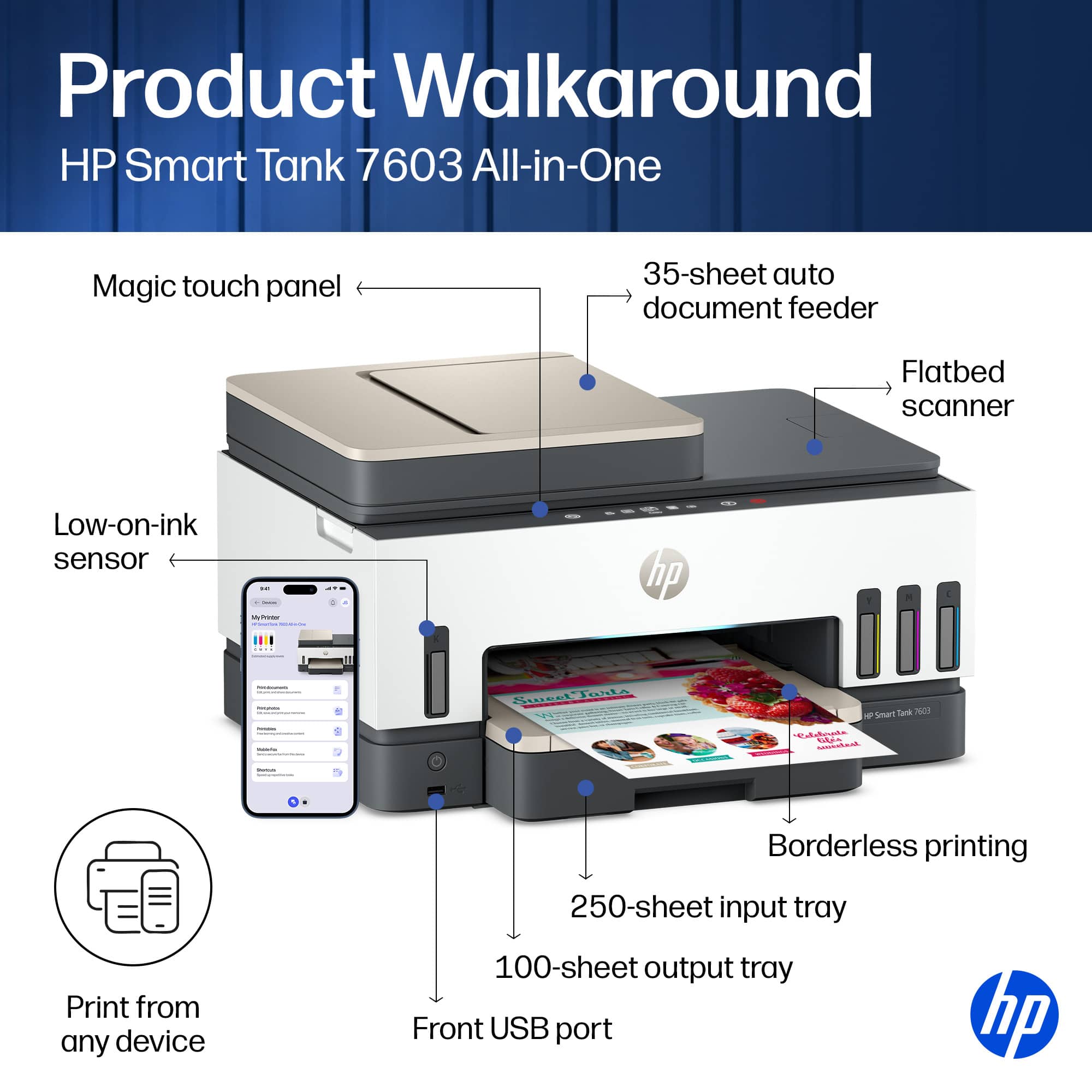 Product Walkaround HP Smart Tank 7603 All-in-One

- Magic touch panel
- 35-sheet auto document feeder
- Flatbed scanner
- Low-on-ink sensor
- Borderless printing
- Print from any device
- 250-sheet input tray
- 100-sheet output tray
- Front USB port