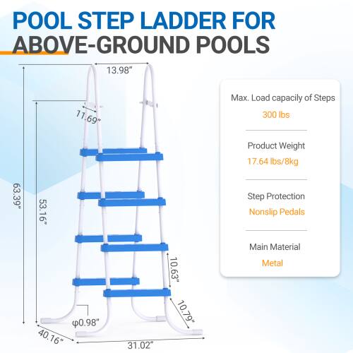 POOL STEP LADDER FOR ABOVE-GROUND POOLS

- Height: 63.39"
- Width: 53.16"
- Depth: 40.16"
- Step Width: 31.02"
- Step Height: 10.63"
- Step Thickness: 0.98"
- Max. Load capacity of Steps: 300 lbs
- Product Weight: 17.64 lbs / 8kg
- Step Protection: Nonslip Pedals
- Main Material: Metal
