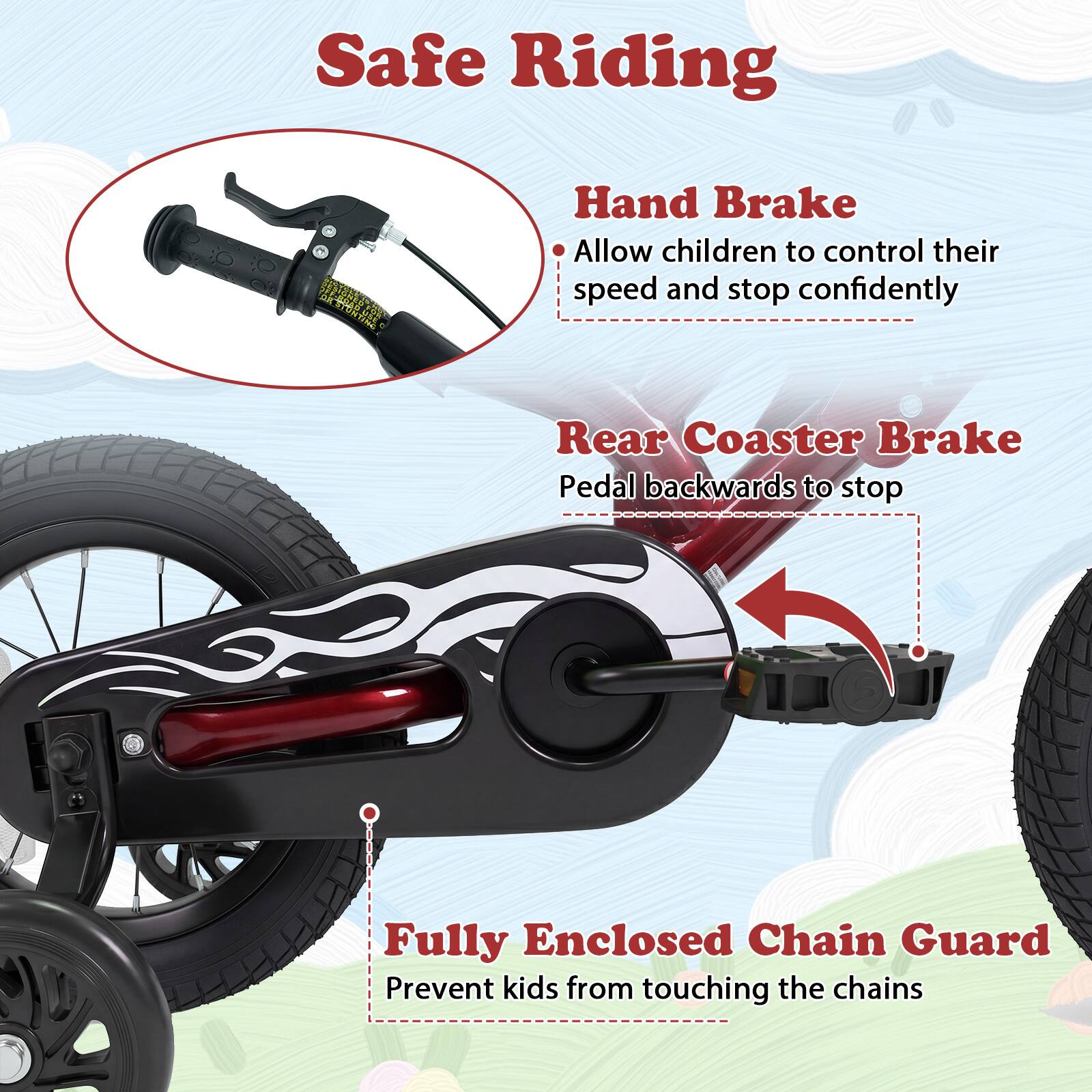 Safe Riding

- Hand Brake
  - Allow children to control their speed and stop confidently

- Rear Coaster Brake
  - Pedal backwards to stop

- Fully Enclosed Chain Guard
  - Prevent kids from touching the chains