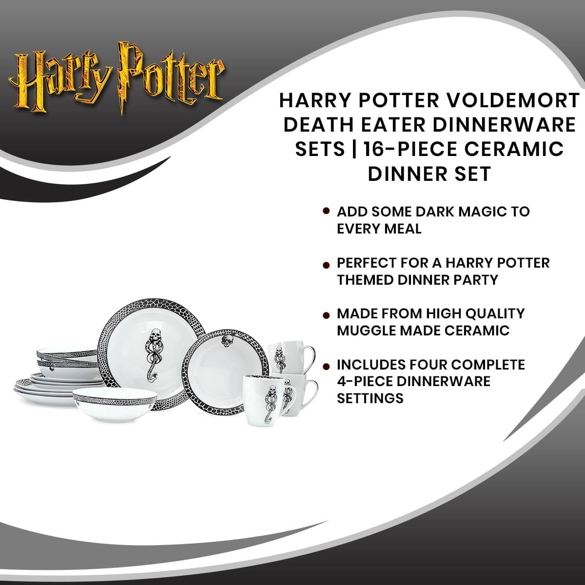 Harry Potter  
HARRY POTTER VOLDEMORT DEATH EATER DINNERWARE SETS | 16-PIECE CERAMIC DINNER SET  
ADD SOME DARK MAGIC TO EVERY MEAL  
PERFECT FOR A HARRY POTTER THEMED DINNER PARTY  
MADE FROM HIGH QUALITY MUGGLE MADE CERAMIC  
INCLUDES FOUR COMPLETE 4-PIECE DINNERWARE SETTINGS