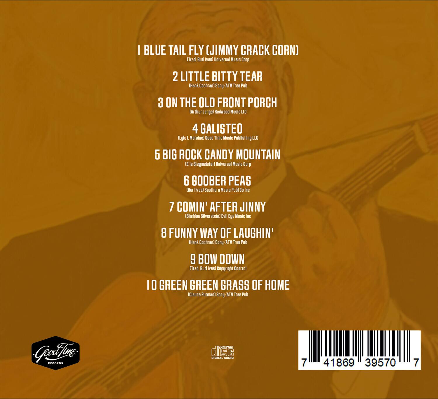 1. I Blue Tail Fly (Jimmy Crack Corn)  
   (Trad. Burl Ives) Universal Music Corp

2. Little Bitty Tear  
   (Hank Cochran) Song ATV Tree Pub

3. On the Old Front Porch  
   (Arthur Lange) Redwood Music Ltd

4. Galisteo  
   (Lyle, Marjorie) Bood Time Music Publishing LLC

5. Big Rock Candy Mountain  
   (Elie Stiegmeister) Universal Music Corp

6. Goober Peas  
   (Burl Ives) Southern Music Publ Co Inc

7. Comin' After Jinny  
   (Sheldon Silverstein) Evil Eye Music Inc

8. Funny Way of Laughin'  
   (Hank Cochran) Song ATV Tree Pub

9. Bow Down  
   (Trad. Burl Ives) Copyright Control

10. Green Green Grass of Home  
    (Claude Putman) Song ATV Tree Pub

Good Time Records

dISC

7 41869 39570 7