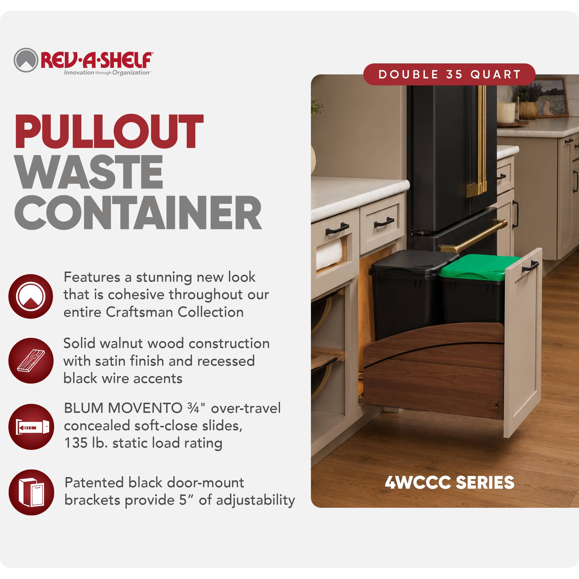 REV·A·SHELF  
Innovation through Organization

PULLOUT WASTE CONTAINER

DOUBLE 35 QUART

Features a stunning new look that is cohesive throughout our entire Craftsman Collection

Solid walnut wood construction with satin finish and recessed black wire accents

BLUM MOVENTO 3/4" over-travel concealed soft-close slides, 135 lb. static load rating

Patented black door-mount brackets provide 5" of adjustability

4WCCC SERIES