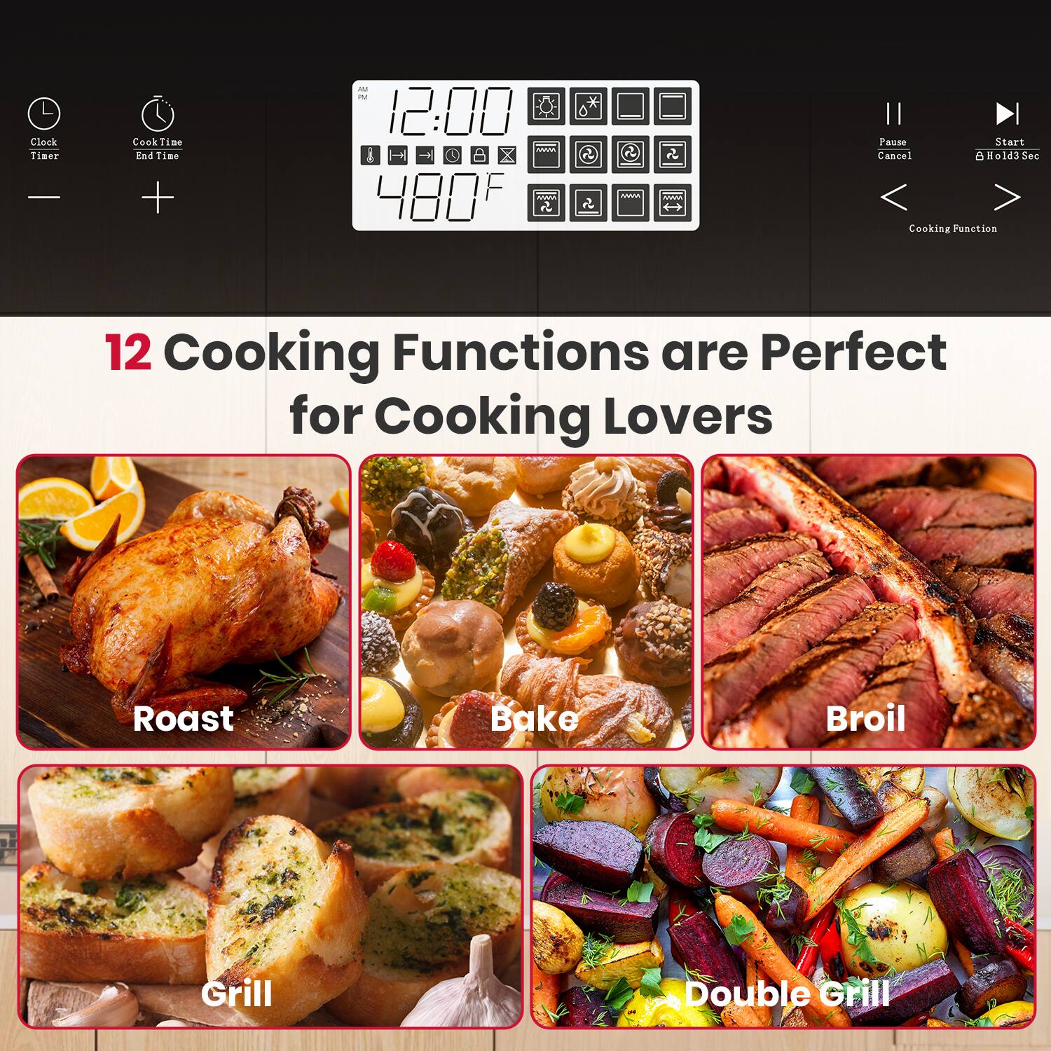 Clock Timer  
Cook Time End Time  

12:00  
480°F  

Pause Cancel  
Start Hold 3 Sec  
Cooking Function  

12 Cooking Functions are Perfect for Cooking Lovers  

Roast  
Bake  
Broil  
Grill  
Double Grill