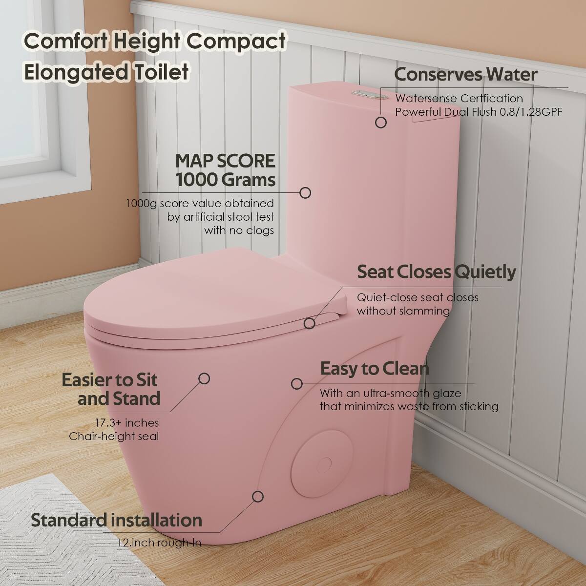 Comfort Height Compact Elongated Toilet

Conserves Water
- Watersense Certification
- Powerful Dual Flush 0.8/1.28GPF

MAP SCORE 1000 Grams
- 1000g score value obtained by artificial stool test with no clogs

Seat Closes Quietly
- Quiet-close seat closes without slamming

Easier to Sit and Stand
- 17.3+ inches Chair-height seal

Easy to Clean
- With an ultra-smooth glaze that minimizes waste from sticking

Standard installation
- 12 inch rough-in