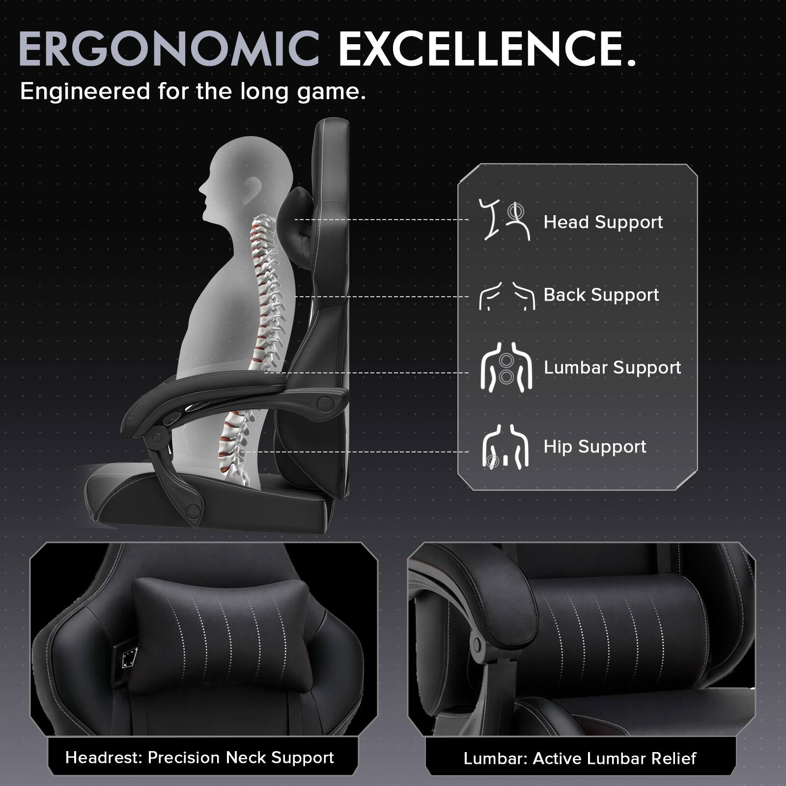 ERGONOMIC EXCELLENCE.  
Engineered for the long game.  

Head Support  
Back Support  
Lumbar Support  
Hip Support  

Headrest: Precision Neck Support  
Lumbar: Active Lumbar Relief