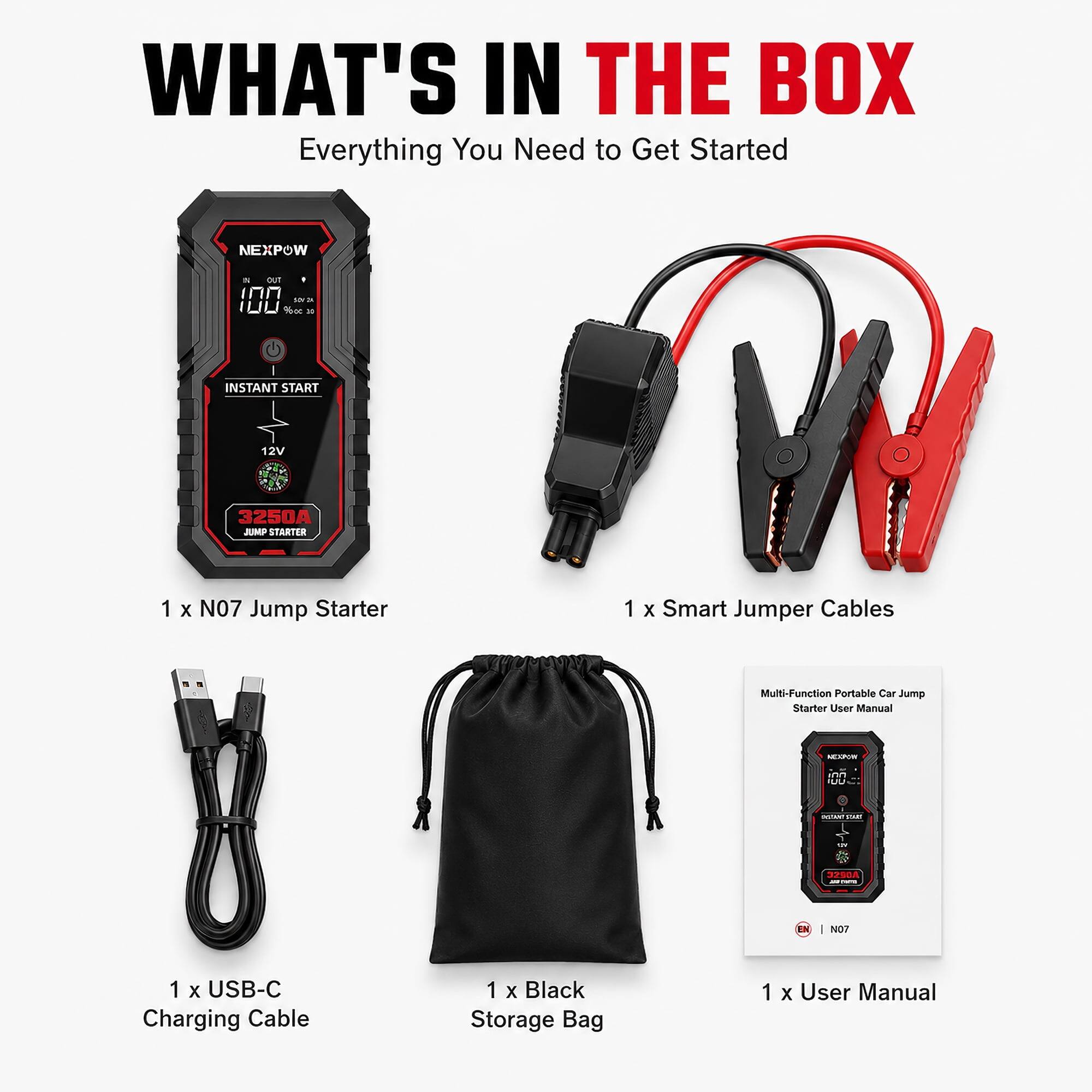 WHAT'S IN THE BOX  
Everything You Need to Get Started

NEXPOW  
5 OUT INN SOY 3 WWI % 10  
INSTANT START  
12V  
3250A JUMP STARTER  
1 X N07 Jump Starter  
1 X Smart Jumper Cables  
Multi-Function Portable Car Jump Starter User Manual  
NEXPON  
UUA  
- start  
DI  
3290A  
ED  
1 N07  
1 X USB-C Charging Cable  
1 X Black Storage Bag  
1 X User Manual