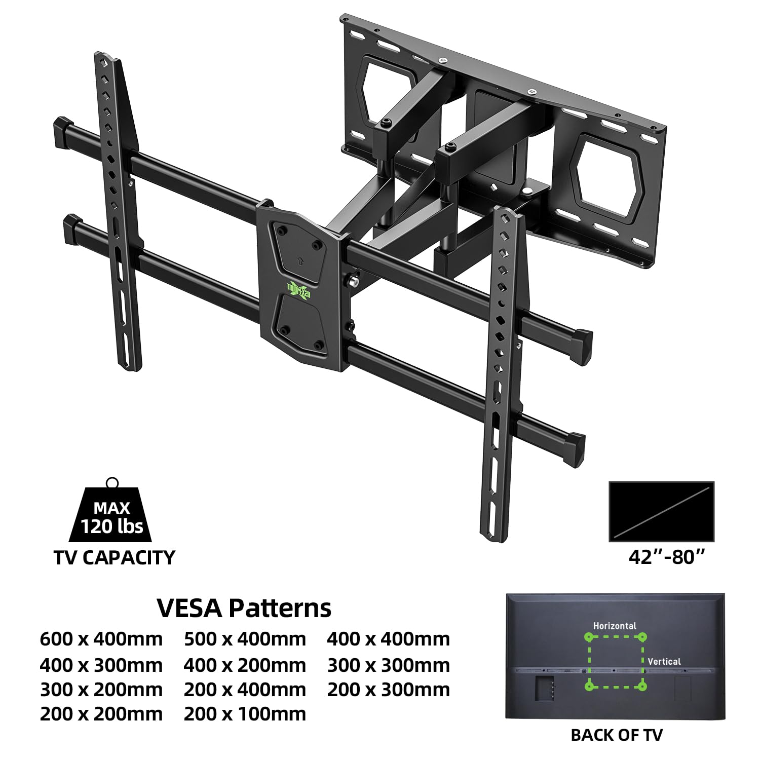 MAX 120 lbs TV CAPACITY  
42"-80"  

VESA Patterns  
600 x 400mm  
500 x 400mm  
400 x 300mm  
400 x 200mm  
300 x 300mm  
200 x 400mm  
200 x 300mm  
200 x 200mm  
200 x 100mm  

Horizontal  
Vertical  

BACK OF TV