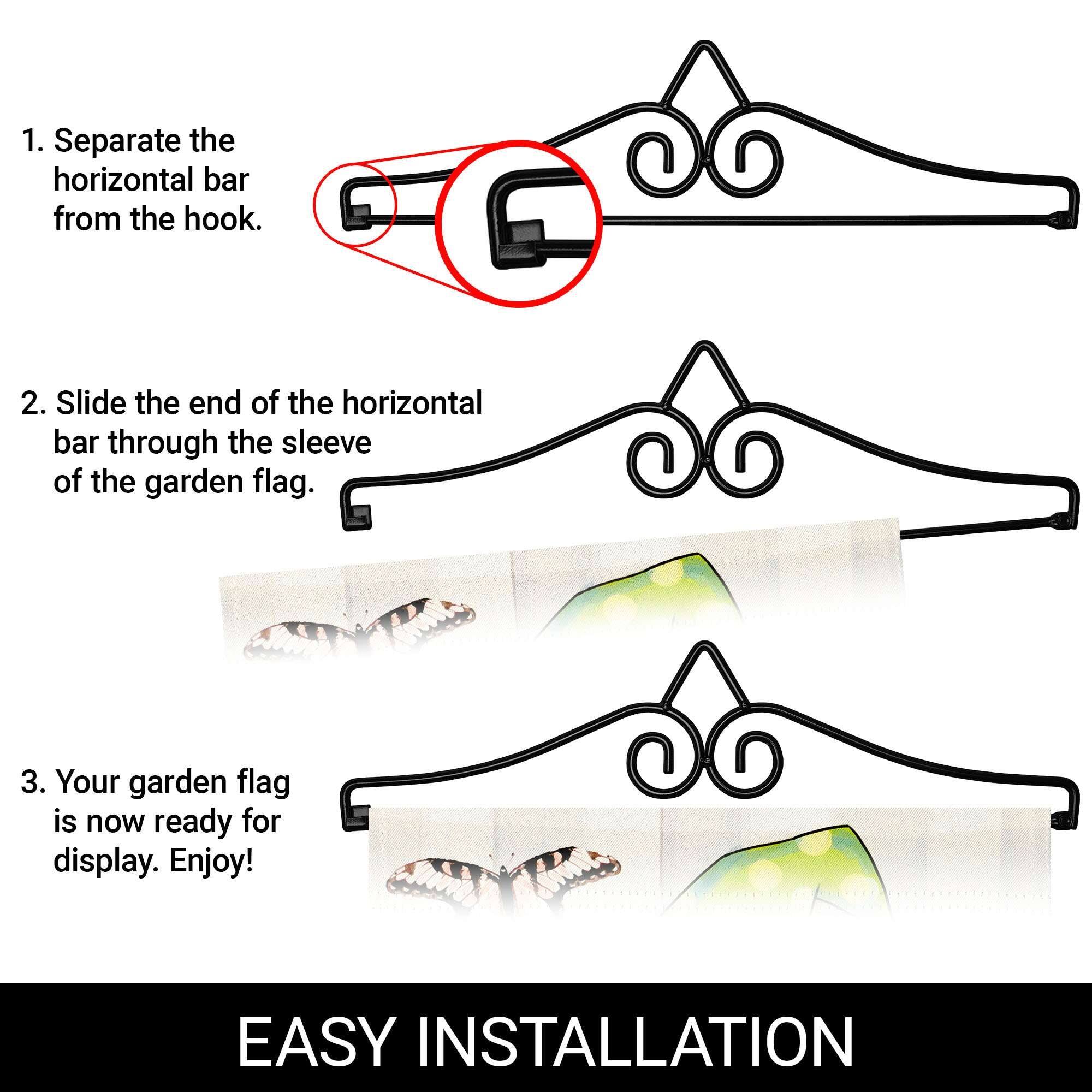 1. Separate the horizontal bar from the hook.

2. Slide the end of the horizontal bar through the sleeve of the garden flag.

3. Your garden flag is now ready for display. Enjoy!

EASY INSTALLATION