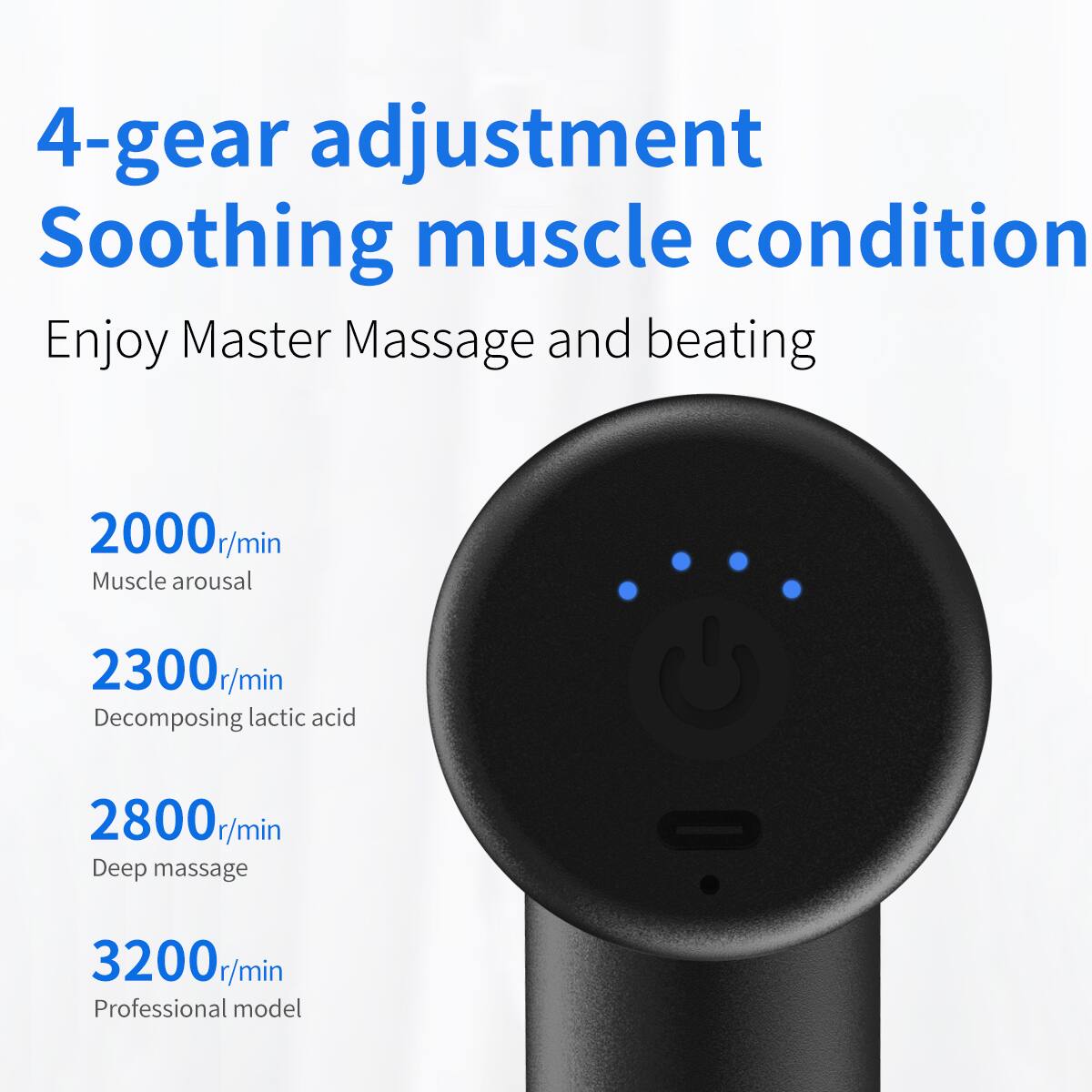 4-gear adjustment  
Soothing muscle condition  
Enjoy Master Massage and beating  

2000r/min  
Muscle arousal  

2300r/min  
Decomposing lactic acid  

2800r/min  
Deep massage  

3200r/min  
Professional model