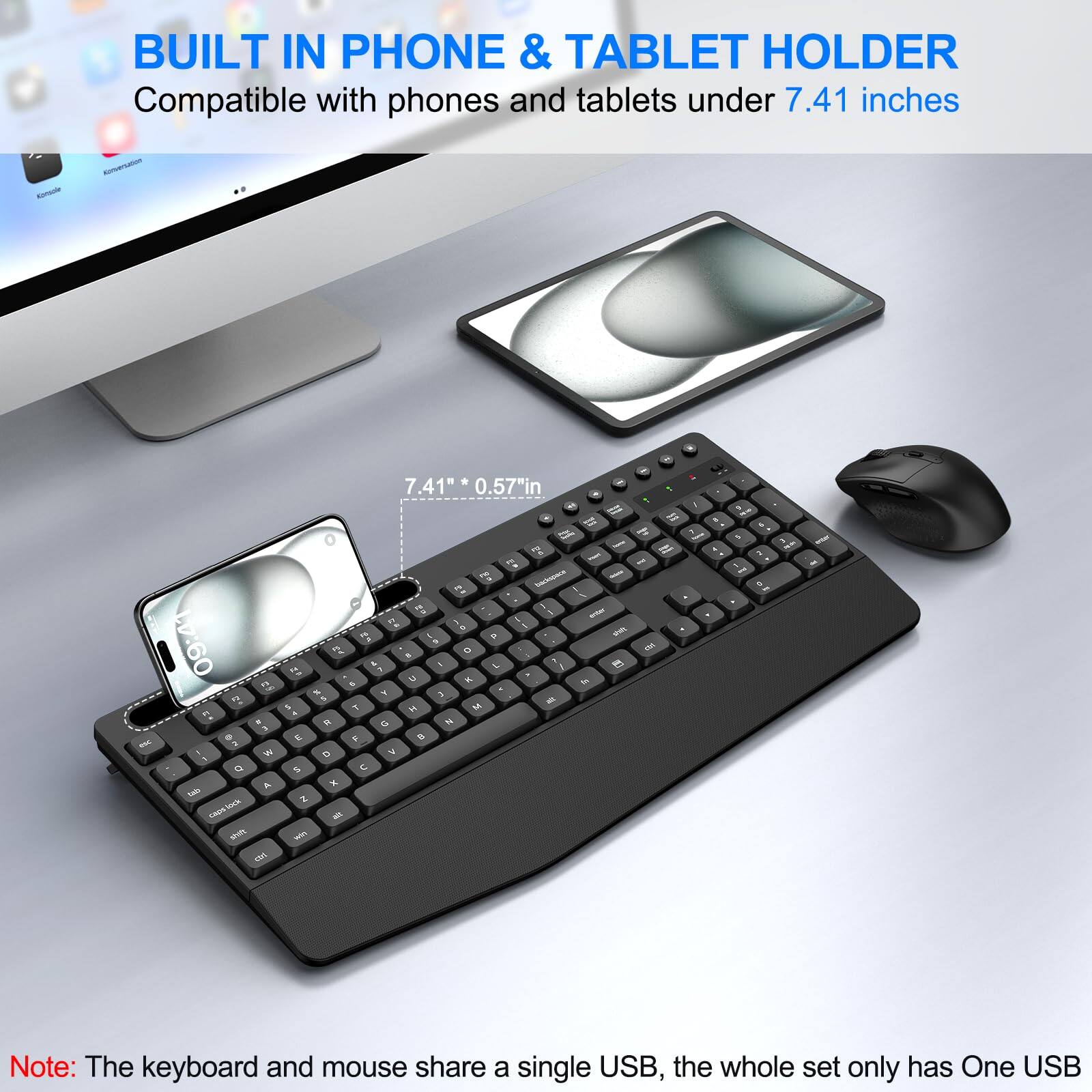 BUILT IN PHONE & TABLET HOLDER  
Compatible with phones and tablets under 7.41 inches  

7.41" * 0.57" in  

Note: The keyboard and mouse share a single USB, the whole set only has One USB