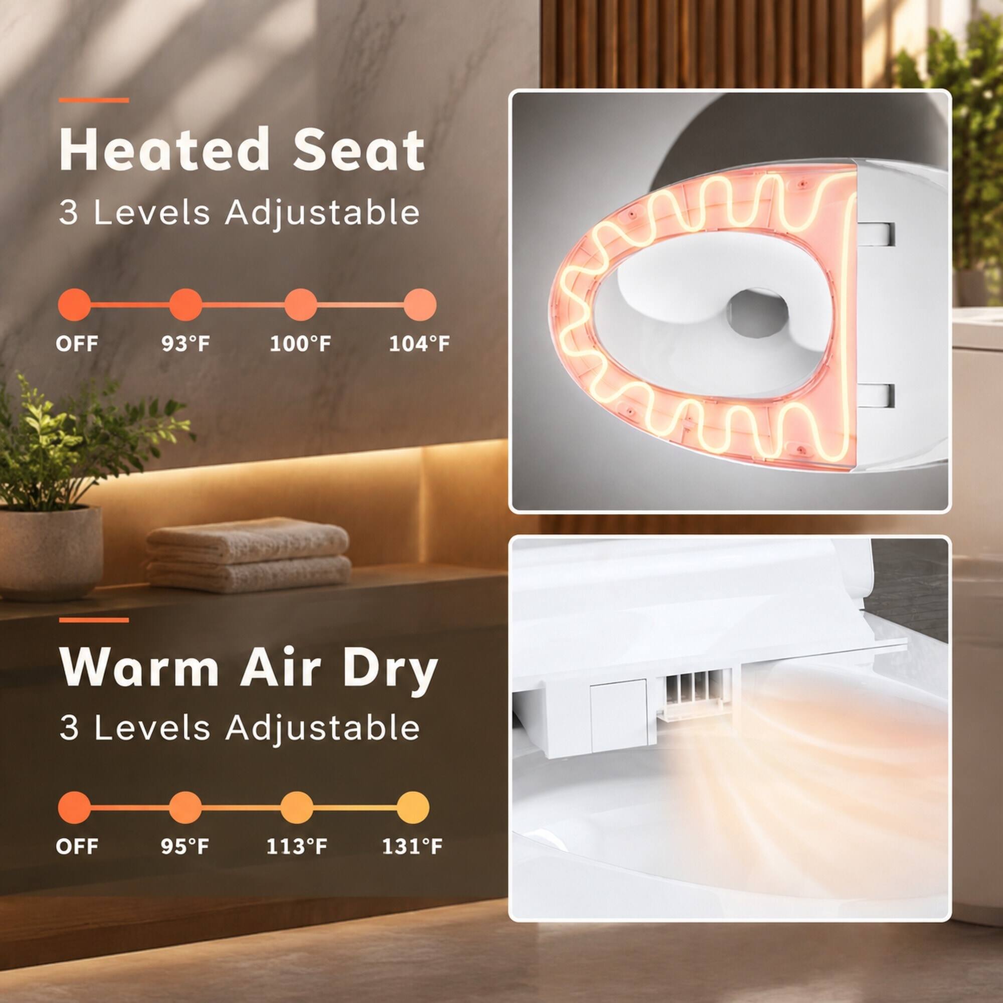 Heated Seat  
3 Levels Adjustable  
OFF  
93°F  
100°F  
104°F  

Warm Air Dry  
3 Levels Adjustable  
OFF  
95°F  
113°F  
131°F
