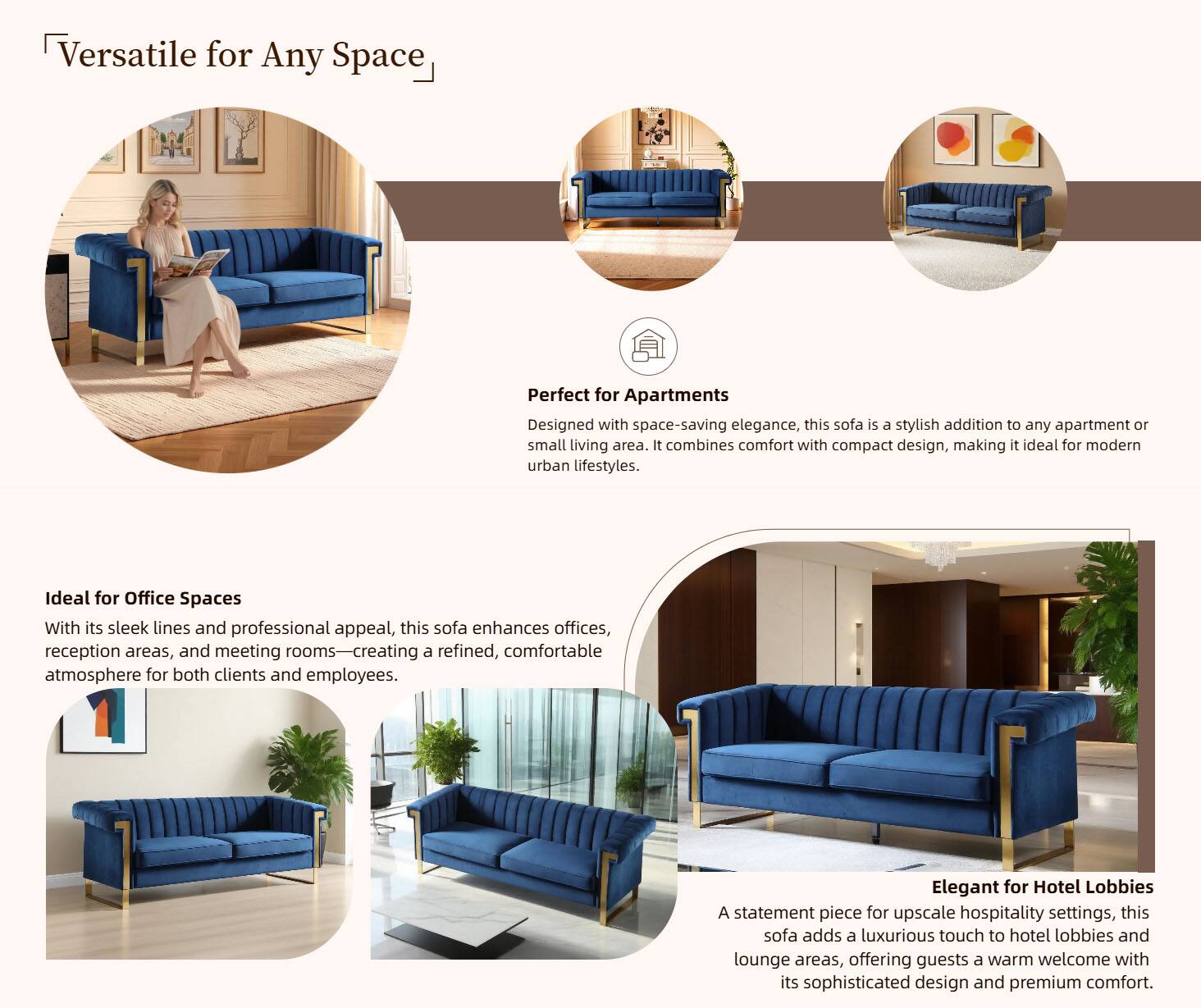 Versatile for Any Space

Perfect for Apartments  
Designed with space-saving elegance, this sofa is a stylish addition to any apartment or small living area. It combines comfort with compact design, making it ideal for modern urban lifestyles.

Ideal for Office Spaces  
With its sleek lines and professional appeal, this sofa enhances offices, reception areas, and meeting rooms—creating a refined, comfortable atmosphere for both clients and employees.

Elegant for Hotel Lobbies  
A statement piece for upscale hospitality settings, this sofa adds a luxurious touch to hotel lobbies and lounge areas, offering guests a warm welcome with its sophisticated design and premium comfort.