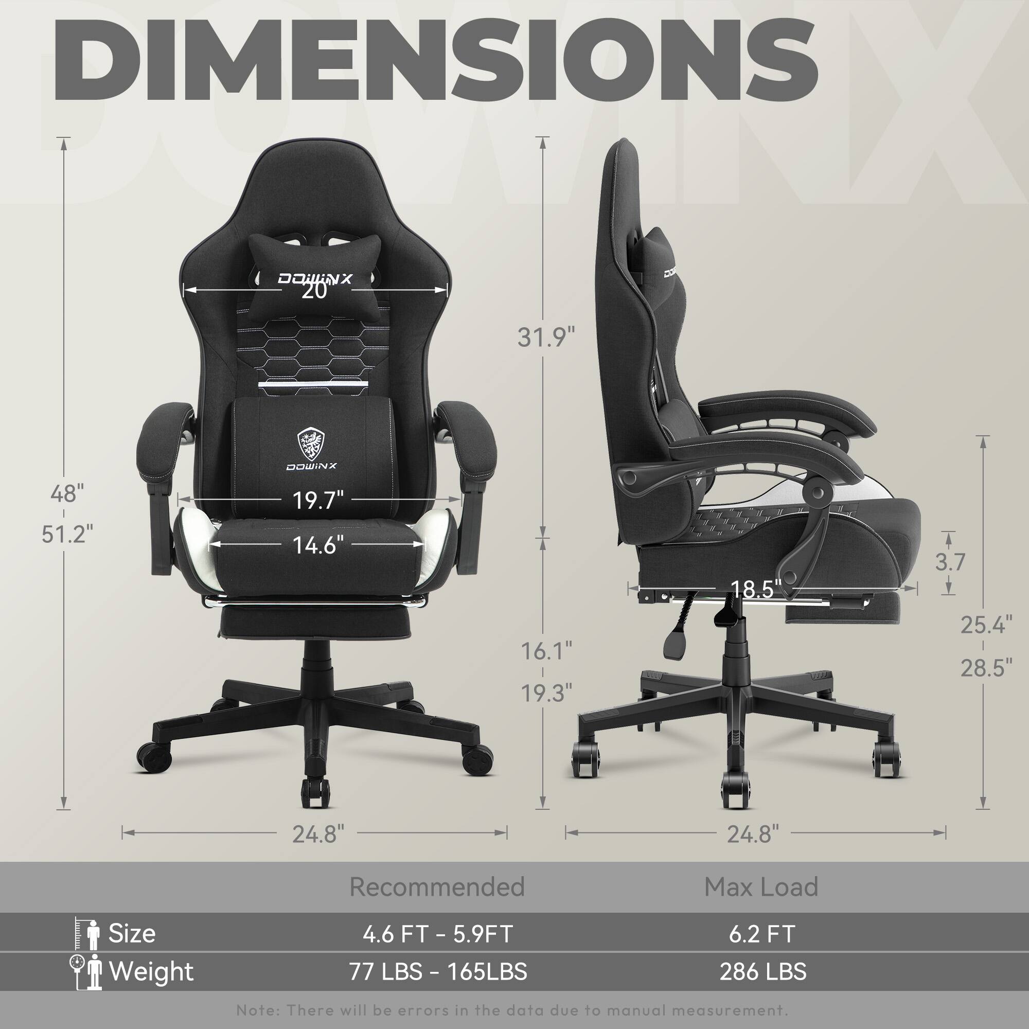 DIMENSIONS

- **Height (H):** 51.2"
- **Width (W):** 31.9"
- **Depth (D):** 19.7"
- **Seat Width:** 19.3"
- **Seat Depth:** 16.1"
- **Backrest Height:** 48"
- **Armrest Height:** 25.4"
- **Armrest Width:** 28.5"
- **Base Width:** 24.8"
- **Base Height:** 3.7"

**Recommended Max Load:**
- **Size:** 4.6 FT - 5.9 FT
- **Weight:** 77 LBS - 165 LBS

**Max Load:**
- **Size:** 6.2 FT
- **Weight:** 286 LBS

Note: There will be errors in the data due to manual measurement.