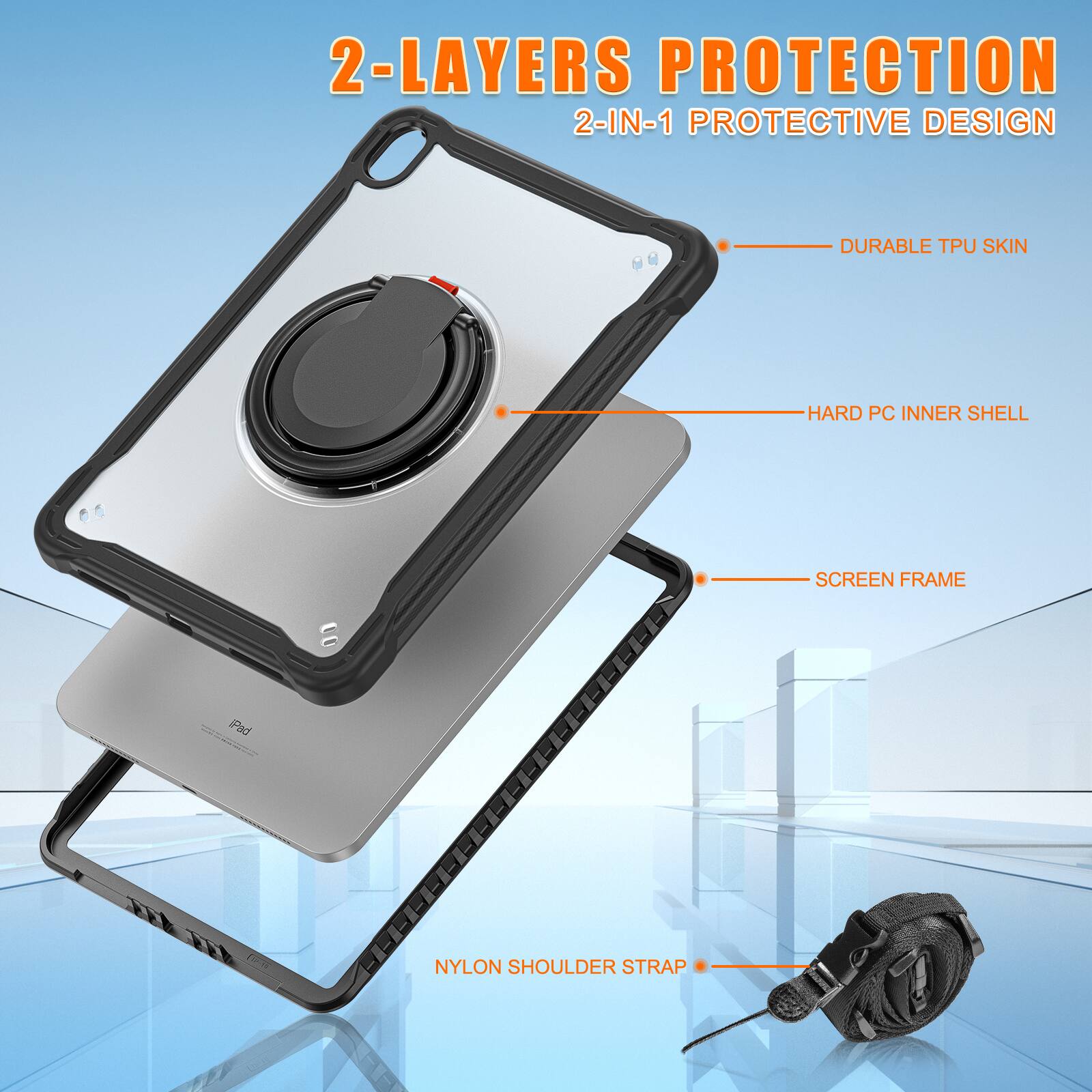 2-LAYERS PROTECTION  
2-IN-1 PROTECTIVE DESIGN  
DURABLE TPU SKIN  
HARD PC INNER SHELL  
SCREEN FRAME  
NYLON SHOULDER STRAP