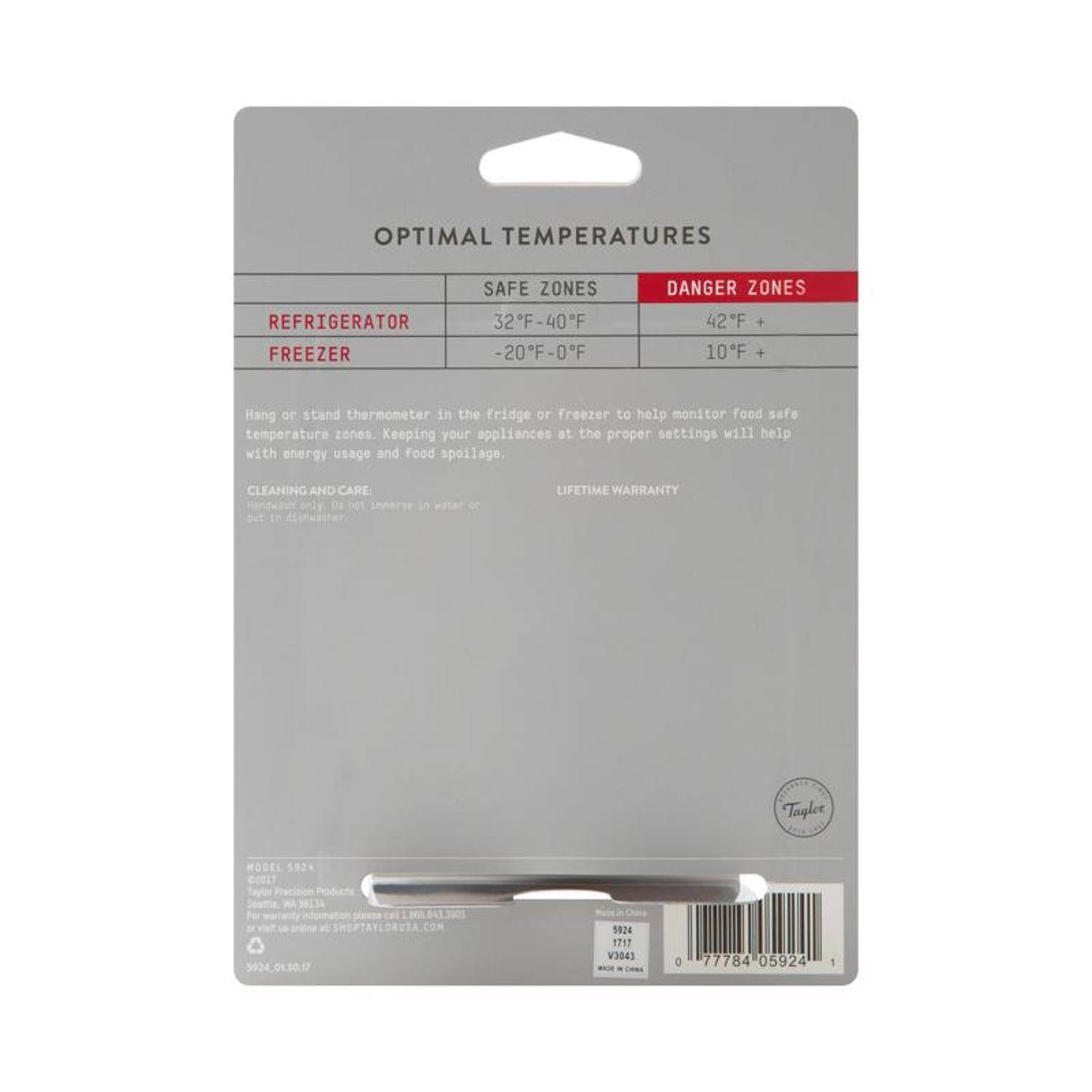 OPTIMAL TEMPERATURES

REFRIGERATOR  
SAFE ZONES: 32°F - 40°F  
DANGER ZONES: 42°F +  

FREEZER  
SAFE ZONES: -20°F - 0°F  
DANGER ZONES: 10°F +  

Hang or stand thermometer in the fridge or freezer to help monitor food safe temperature zones. Keeping your appliances at the proper settings will help with energy usage and food spoilage.

CLEANING AND CARE  
Hand wash only. Do not immerse in water or dishwasher.

LIFETIME WARRANTY

Tapler MODEL 5924  
Tayler WA  
SHEPTAYLORUSA.COM  
CON 92401.30.17  
S024  
1717  
V3043  
0  
77784  
05924