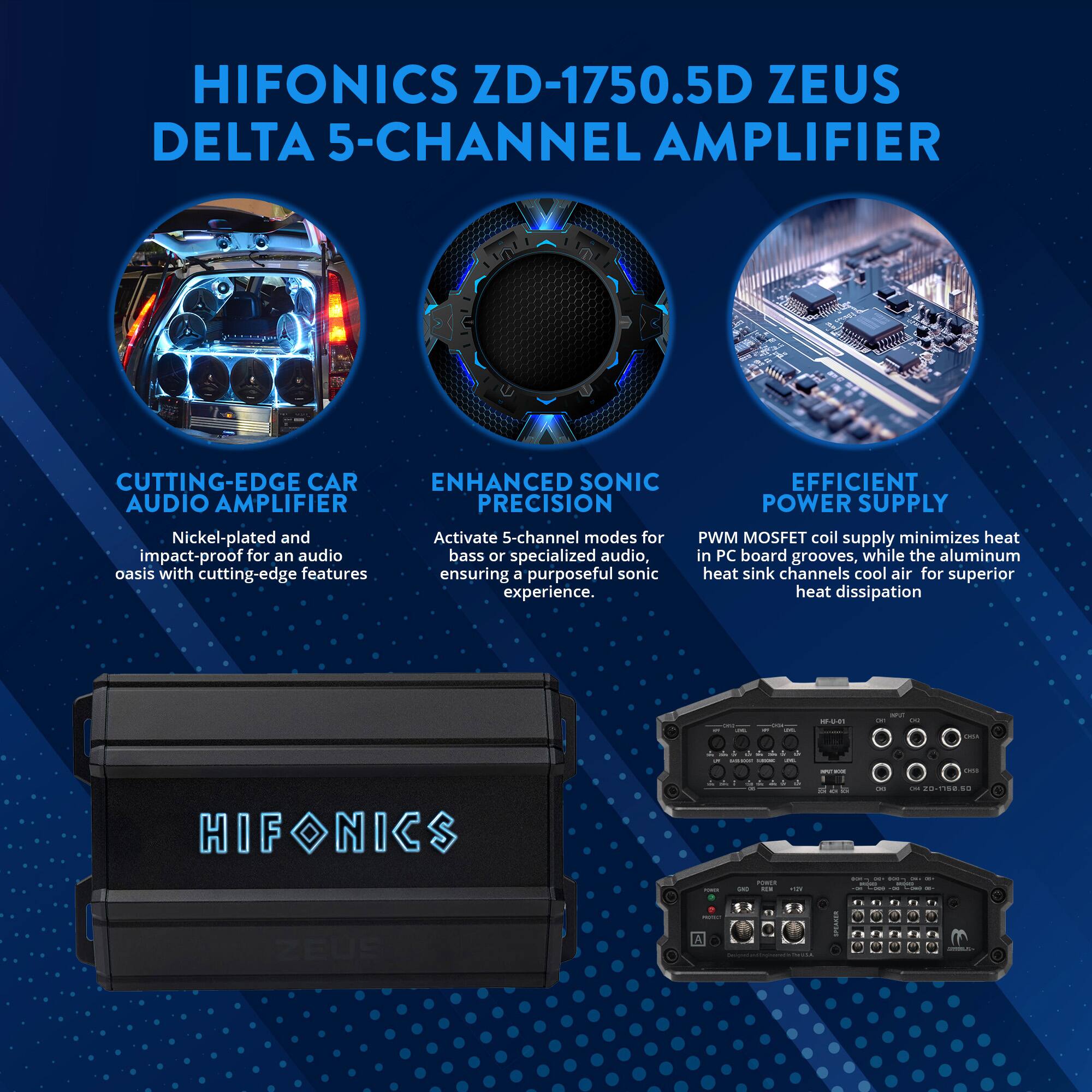 HIFONICS ZD-1750.5D ZEUS DELTA 5-CHANNEL AMPLIFIER

CUTTING-EDGE CAR AUDIO AMPLIFIER
Nickel-plated and impact-proof for an audio oasis with cutting-edge features

ENHANCED SONIC PRECISION
Activate 5-channel modes for bass or specialized audio, ensuring a purposeful sonic experience

EFFICIENT POWER SUPPLY
PWM MOSFET coil supply minimizes heat in PC board grooves, while the aluminum heat sink channels cool air for superior heat dissipation