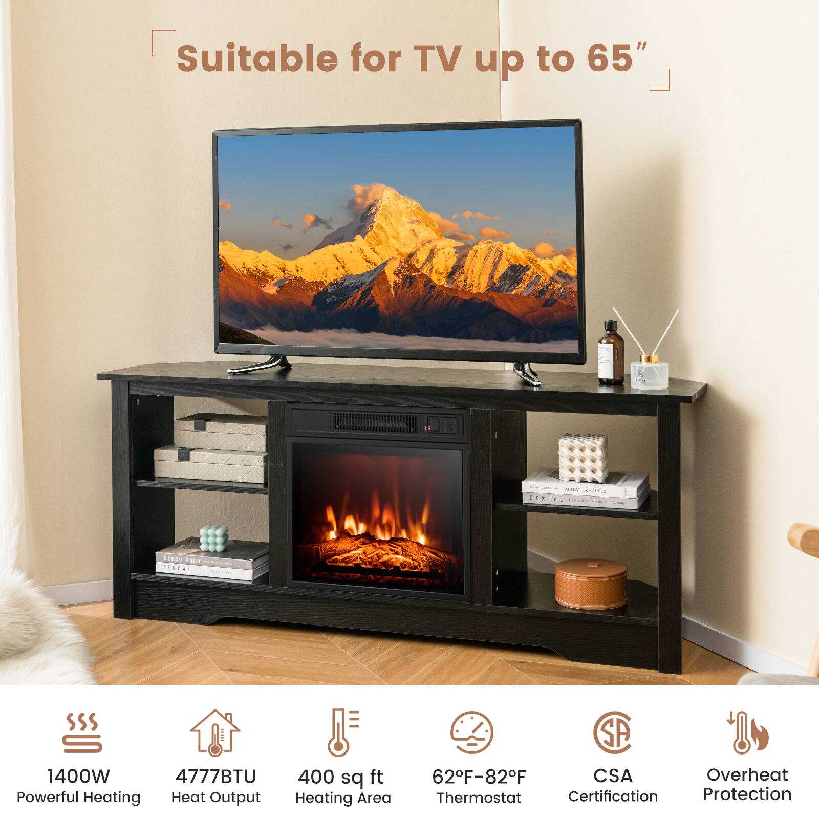 Suitable for TV up to 65"

- 1400W Powerful Heating
- 4777BTU Heat Output
- 400 sq ft Heating Area
- 62°F-82°F Thermostat
- CSA Certification
- Overheat Protection