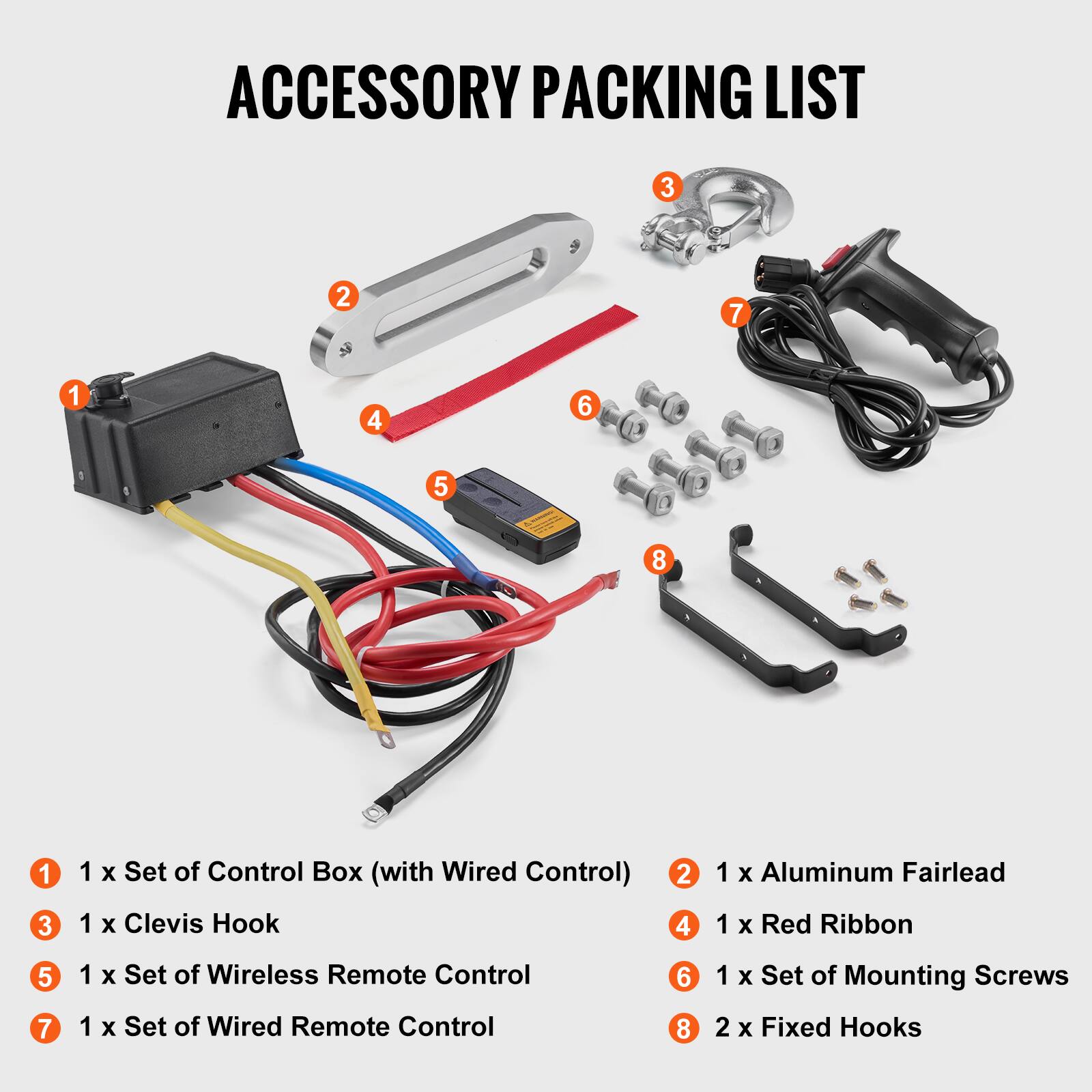 ACCESSORY PACKING LIST

1. 1 x Set of Control Box (with Wired Control)
2. 1 x Aluminum Fairlead
3. 1 x Clevis Hook
4. 1 x Red Ribbon
5. 1 x Set of Wireless Remote Control
6. 1 x Set of Mounting Screws
7. 1 x Set of Wired Remote Control
8. 2 x Fixed Hooks