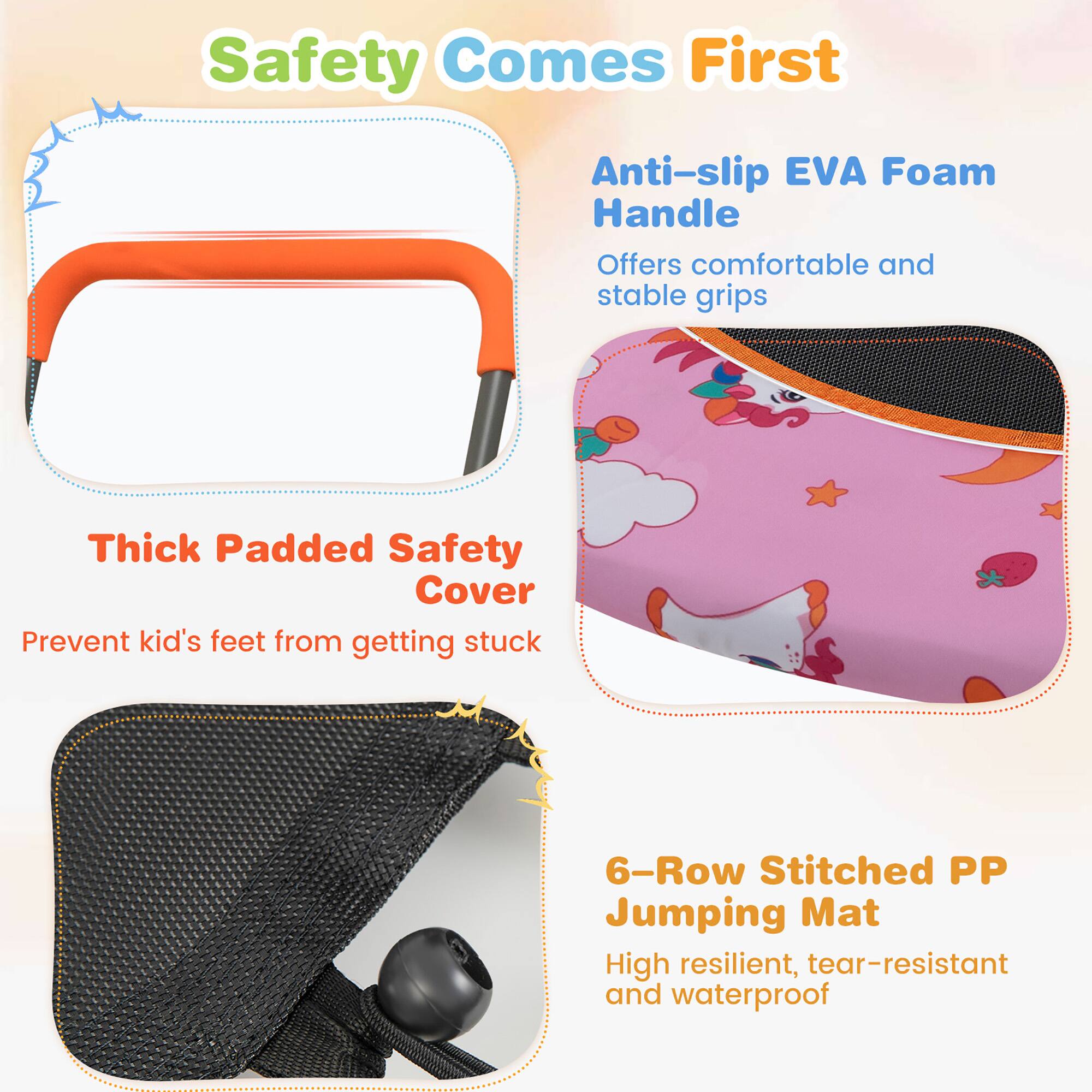 Safety Comes First

Anti-slip EVA Foam Handle  
Offers comfortable and stable grips

Thick Padded Safety Cover  
Prevent kid's feet from getting stuck

6-Row Stitched PP Jumping Mat  
High resilient, tear-resistant and waterproof