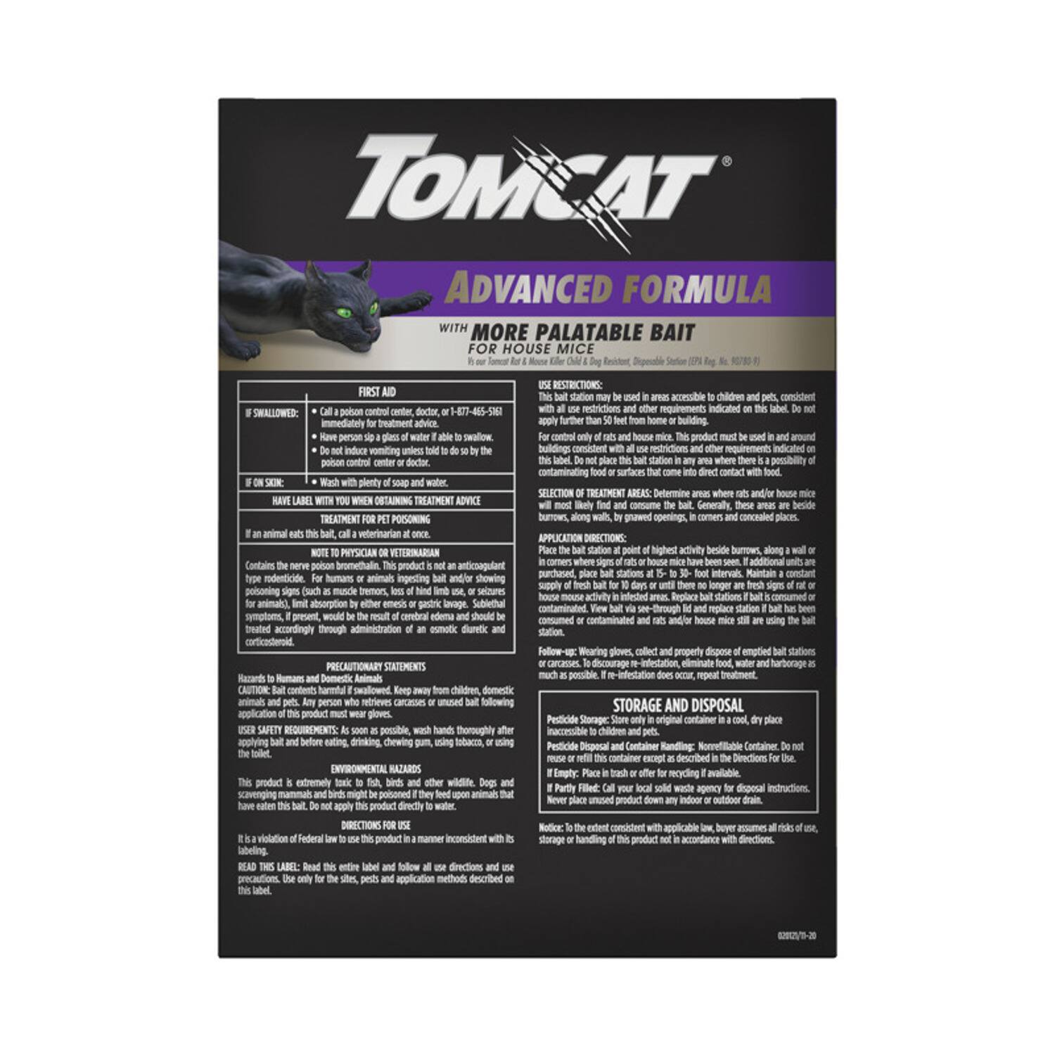 **TOMCAT®**  
**ADVANCED FORMULA**  
**WITH MORE PALATABLE BAIT FOR HOUSE MICE**

---

**FIRST AID**  
- **IF SWALLOWED:**  
  - Call a poison control center, doctor, or 1-877-465-5262 immediately for treatment advice.  
  - Have person sip a glass of water to swallow.  
  - Do not induce vomiting unless told to do so by the poison control center or doctor.  
  - Give plenty of water.  

- **IF ON SKIN:**  
  - Wash with plenty of soap and water.  

**HAVE LABEL WITH YOU WHEN OBTAINING TREATMENT ADVICE**

---

**USE RESTRICTIONS:**  
- Be used in areas accessible to children and pets.  
- Do not apply further than 50 feet from home or building.  
- For control only of rats and house mice.  
- This product must be used in and around buildings consistent with all use restrictions and other requirements indicated on this label.  
- Do not apply to surfaces that may contaminate food or surfaces that come into direct contact with food.  

**SELECTION OF TREATMENT AREAS:**  
-