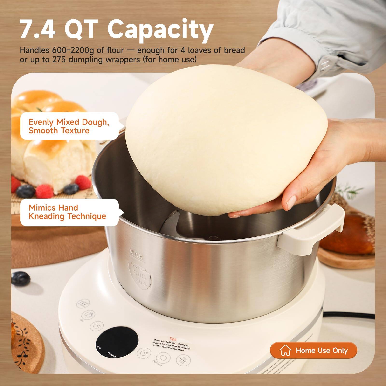 7.4 QT Capacity  
Handles 600-2200g of flour — enough for 4 loaves of bread or up to 275 dumpling wrappers (for home use)  
Evenly Mixed Dough, Smooth Texture  
Mimics Hand Kneading Technique  
SUS 304  
Home Use Only