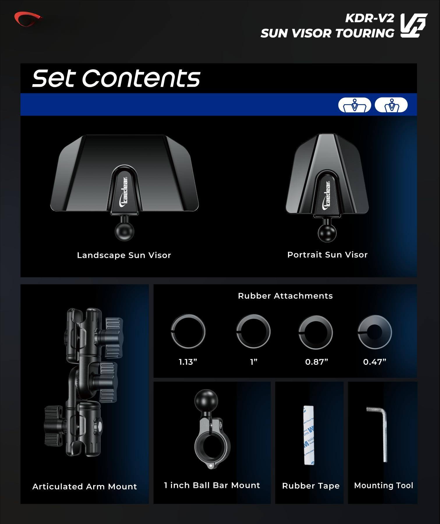 Set Contents

KDR-V2 SUN VISOR TOURING

- Landscape Sun Visor
- Portrait Sun Visor
- Articulated Arm Mount
- 1 inch Ball Bar Mount
- Rubber Attachments (1.13", 1", 0.87", 0.47")
- Rubber Tape
- Mounting Tool