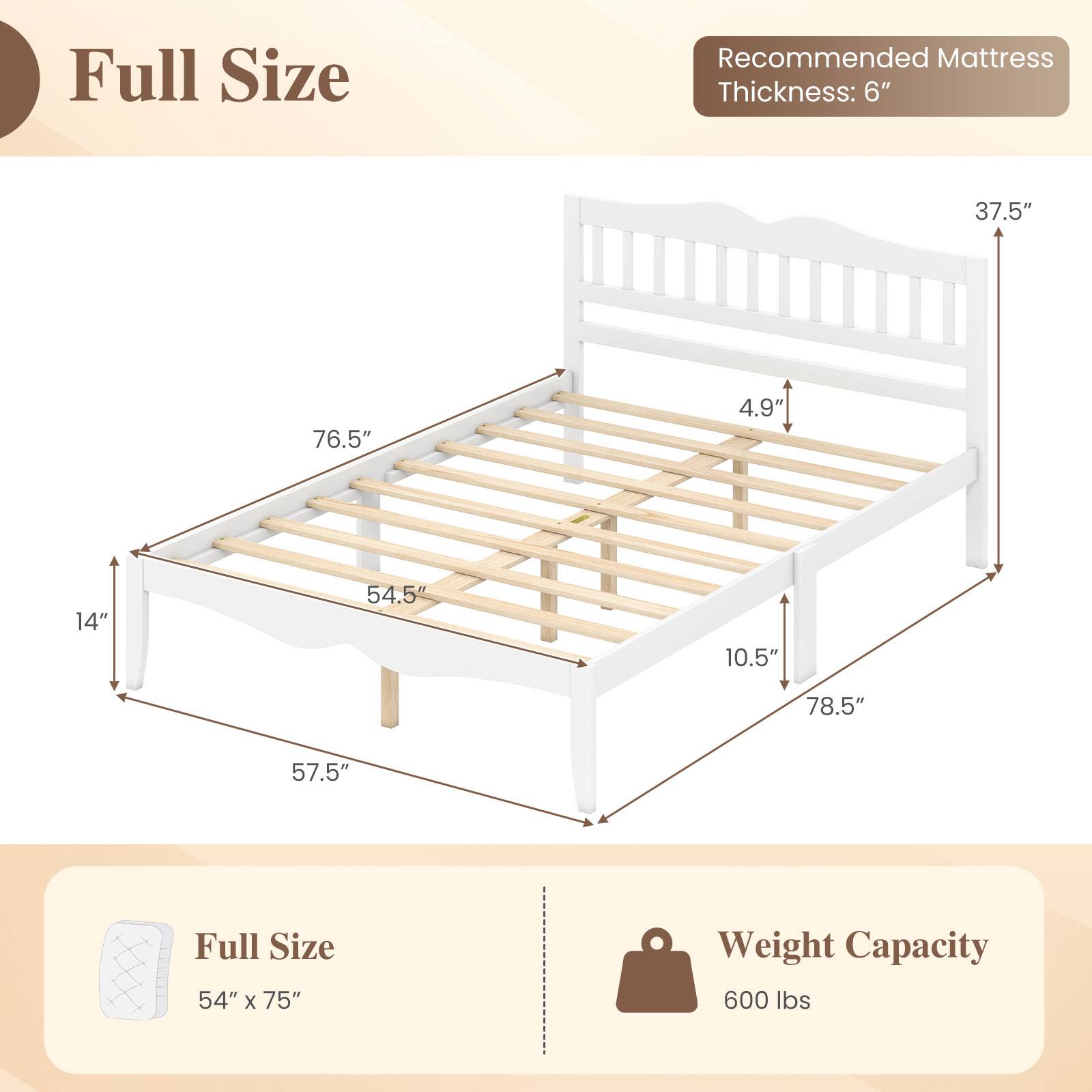 Full Size

Recommended Mattress Thickness: 6"

37.5"
76.5"
4.9"
14"
54.5"
10.5"
78.5"
57.5"

Full Size 54" X 75"
Weight Capacity 600 lbs