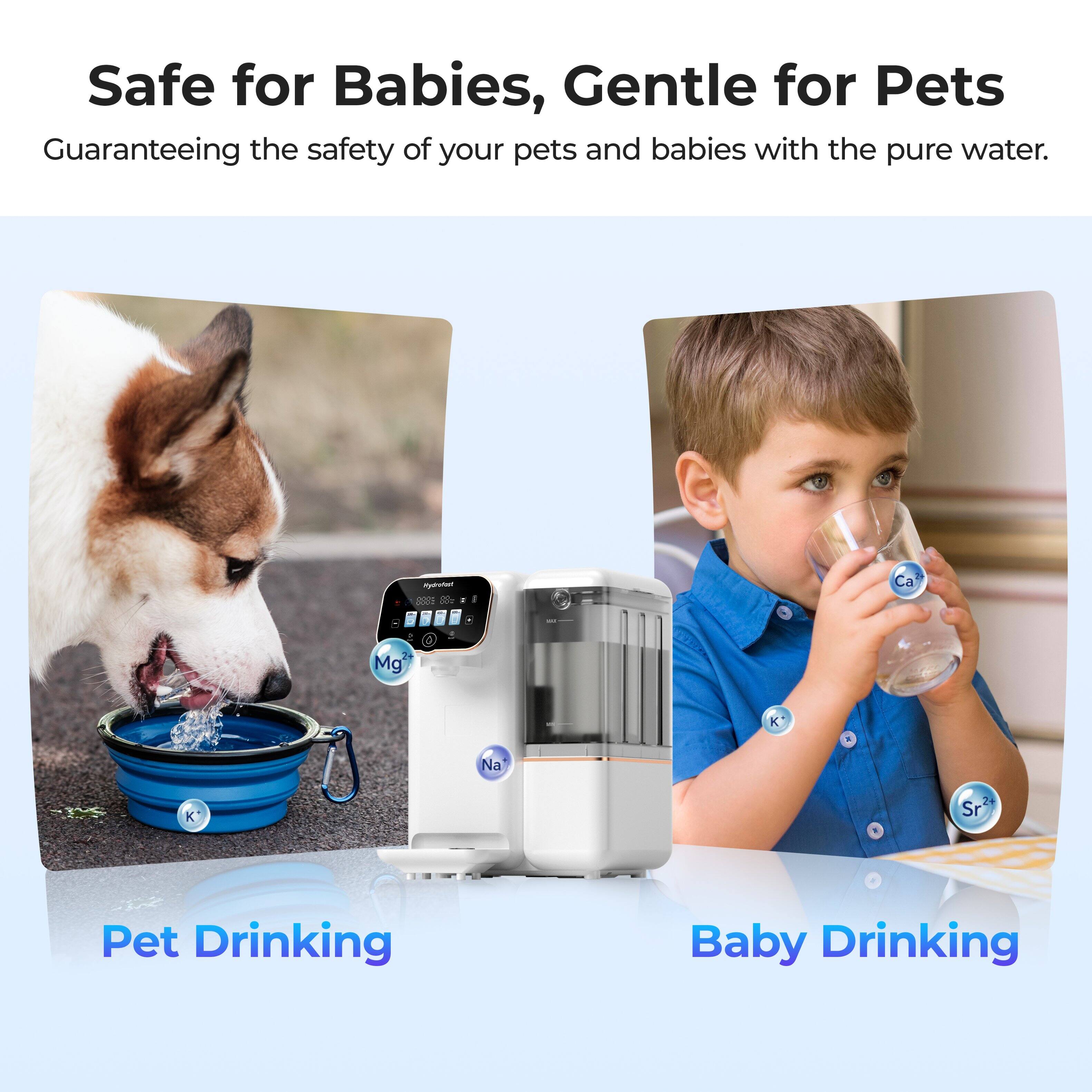 Safe for Babies, Gentle for Pets  
Guaranteeing the safety of your pets and babies with the pure water.  

Pet Drinking  
Baby Drinking