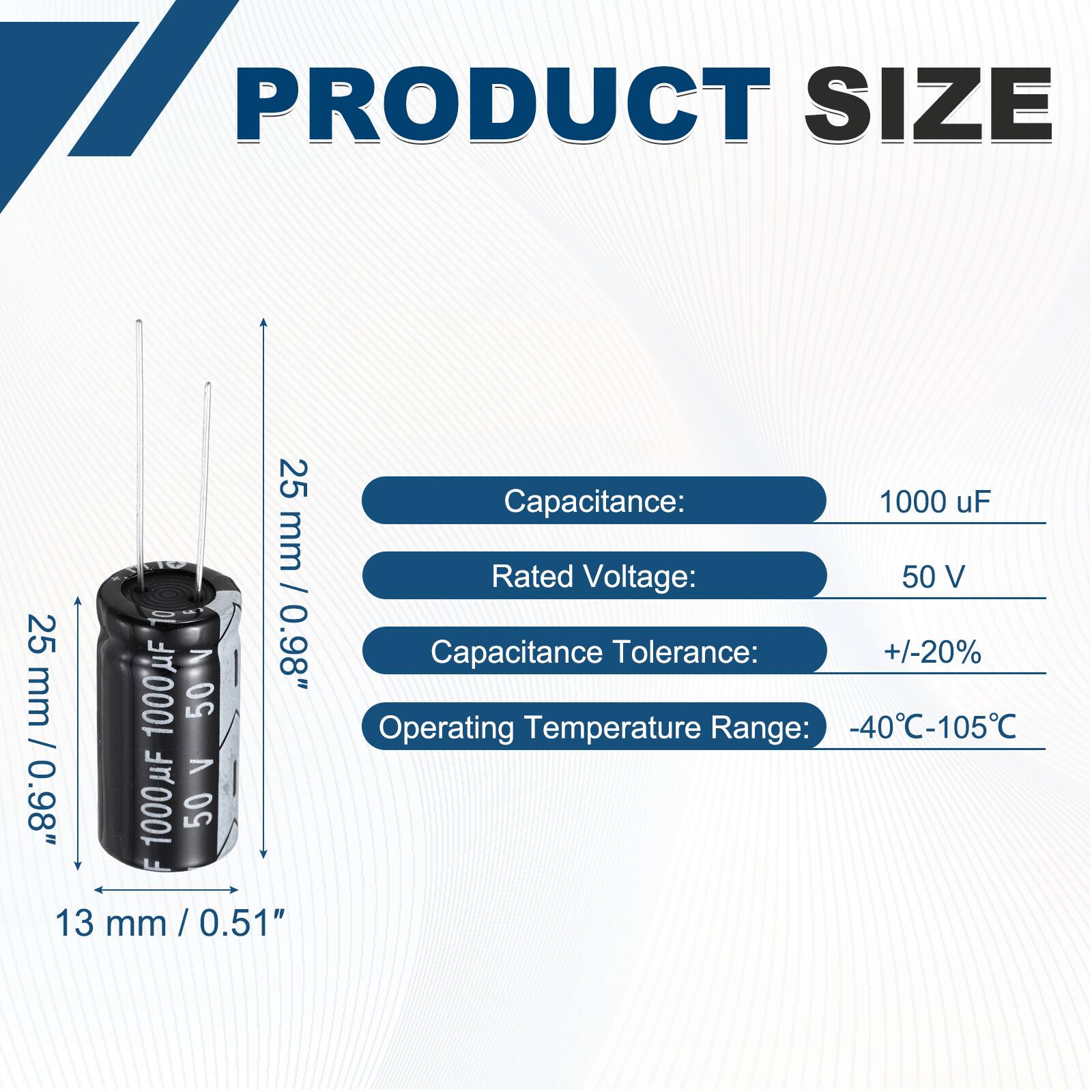 PRODUCT SIZE

Capacitance: 1000 uF  
Rated Voltage: 50 V  
Capacitance Tolerance: +/-20%  
Operating Temperature Range: -40°C-105°C  

Dimensions:  
Height: 25 mm / 0.98"  
Diameter: 13 mm / 0.51"