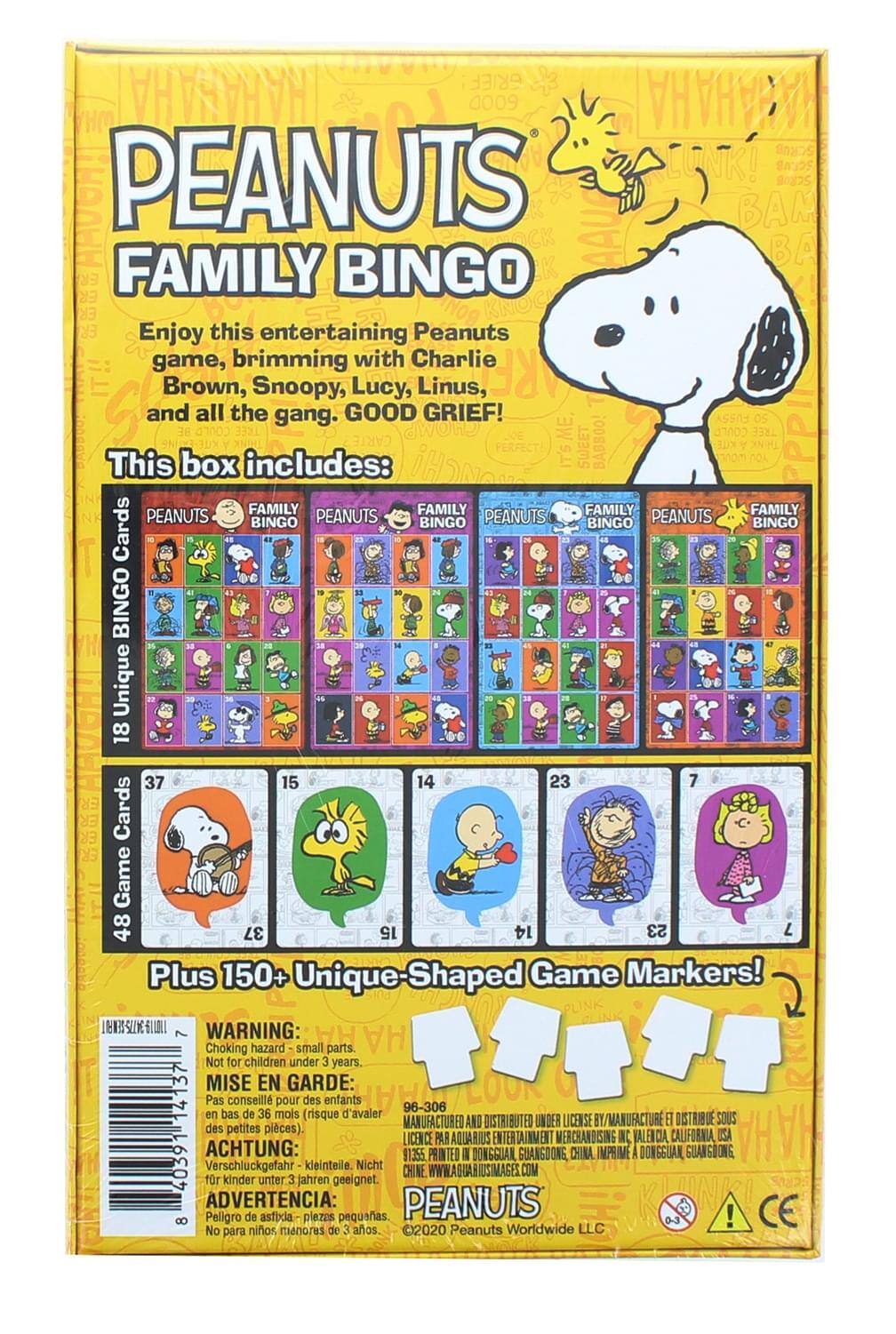 PEANUTS FAMILY BINGO

Enjoy this entertaining Peanuts game, brimming with Charlie Brown, Snoopy, Lucy, Linus, and all the gang. GOOD GRIEF!

This box includes:
- 18 Unique PEANUTS FAMILY BINGO Cards
- 48 Game Cards
- Plus 150+ Unique-Shaped Game Markers!

WARNING: Choking hazard - small parts. Not for children under 3 years.

MISE EN GARDE: Pas conseillé pour des enfants en bas de 36 mois (risque d'avaler des petites pièces).

ACHTUNG: Verschluckgefahr - Keinlei, Nicht für Kinder unter 3 Jahren geeignet.

ADVERTENCIA: Peligro de asfixia - No para niños menores de 3 años.

MANUFACTURED AND DISTRIBUTED UNDER LICENSE BY AQUARIUS ENTERTAINMENT MERCHANDISING, INC. VALENCIA, CALIFORNIA USA
DISTRIBUÉE SOUS LICENCE PAR AQUARIUS ENTERTAINMENT MERCHANDISING, INC. VALENCIA, CALIFORNIA USA
IMPRIMÉ À DONGGUAN,