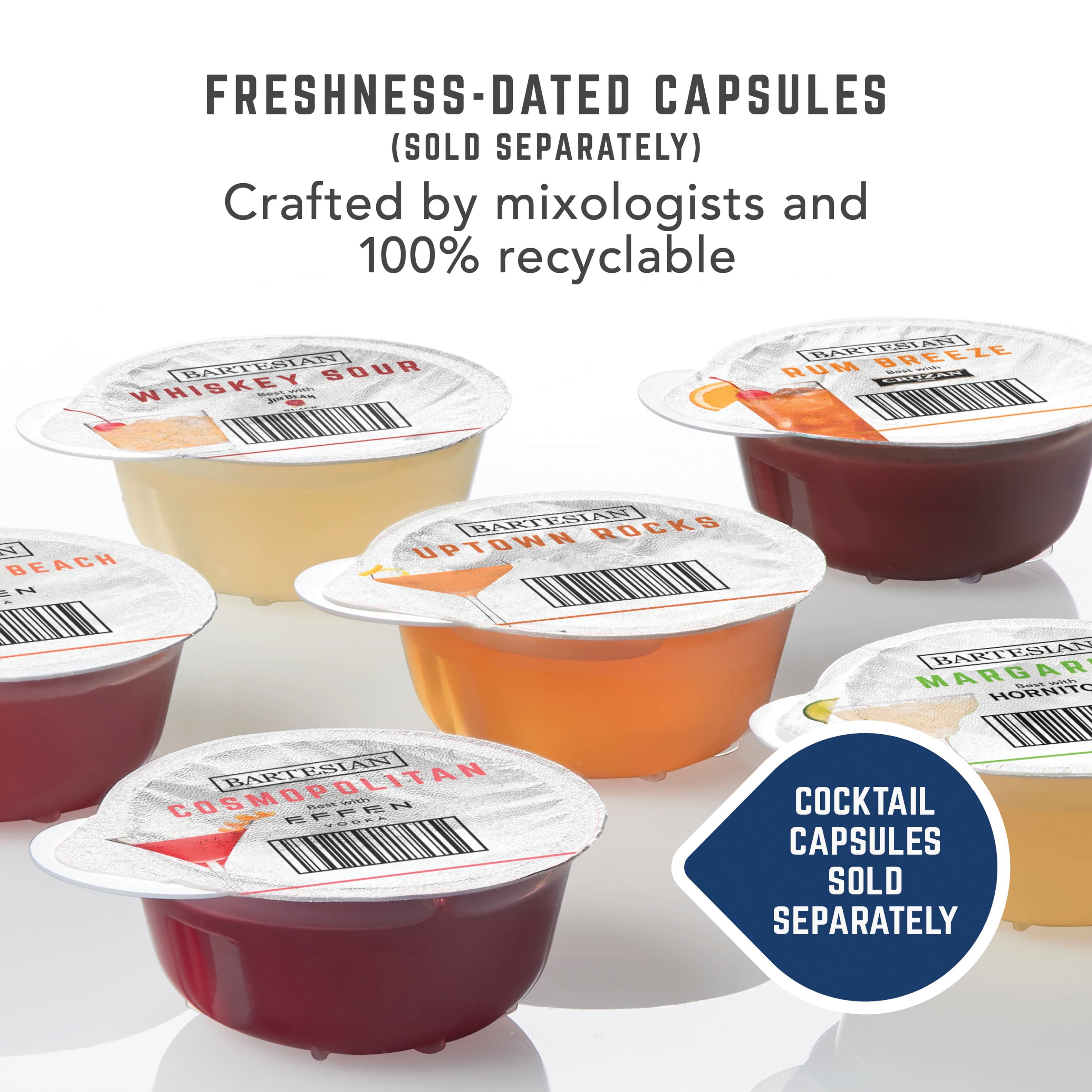 FRESHNESS-DATED CAPSULES (SOLD SEPARATELY)
Crafted by mixologists and 100% recyclable
BARTESIAN WHISKEY SOUR
BARTESIAN RUM BREEZE
BARTESIAN UP TOWN ROCKS
BARTESIAN COSMOPOLITAN
BARTESIAN MARGARITA
COCKTAIL CAPSULES SOLD SEPARATELY