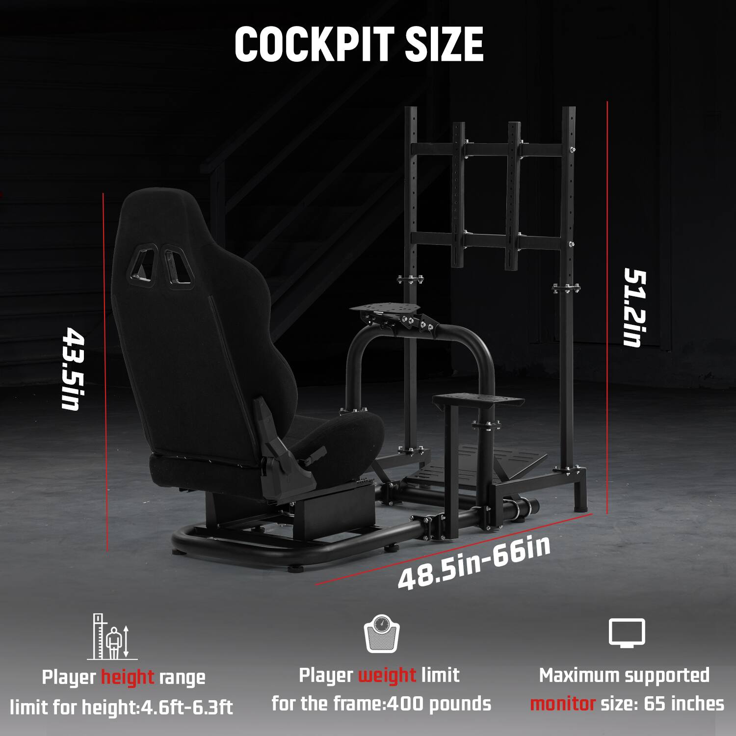 COCKPIT SIZE  
43.5in  
48.5in-66in  
51.2in  

Player height range: 4.6ft-6.3ft  
Player weight limit: 400 pounds  
Maximum supported monitor size: 65 inches