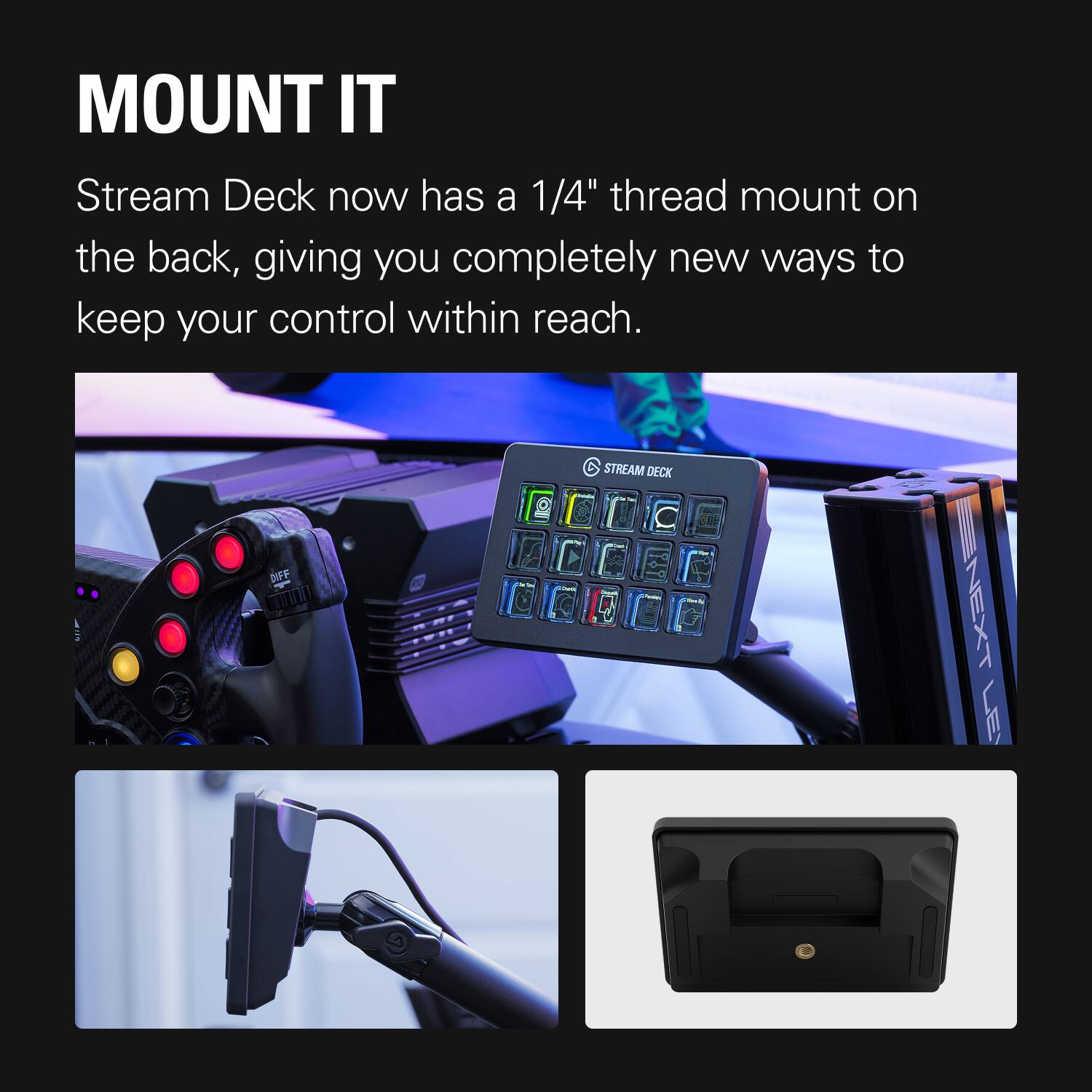 MOUNT IT

Stream Deck now has a 1/4" thread mount on the back, giving you completely new ways to keep your control within reach.