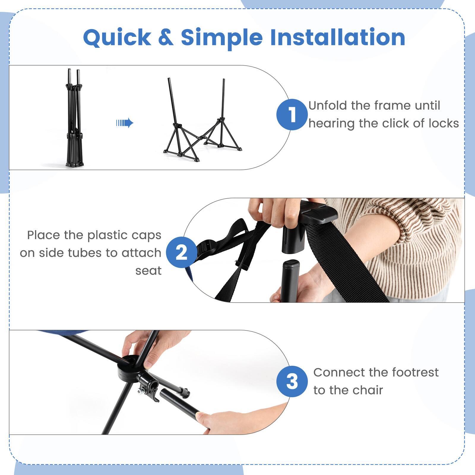 Quick & Simple Installation:

1. Unfold the frame until you hear the click of locks.
2. Place the plastic caps on the side tubes to attach the seat.
3. Connect the footrest to the chair.