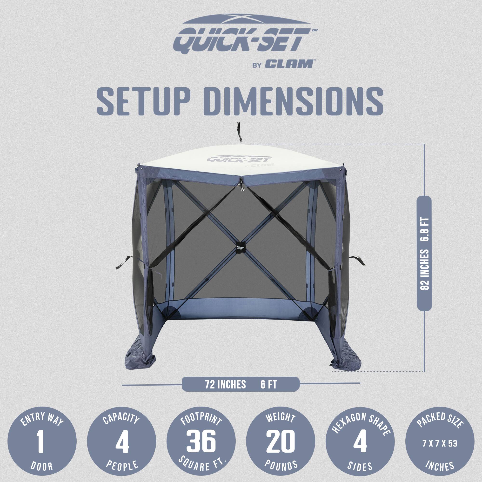 The Quick-Set by Clam Setup Dimensions:

- Height: 6.8 feet
- Width: 82 inches
- Entry Way: 1 door
- Capacity: 4 people
- Footprint: 72 inches (6 feet)
- Weight: 20 pounds
- Shape: Hexagon with 4 sides
- Packed Size: 7 x 7 x 53 inches