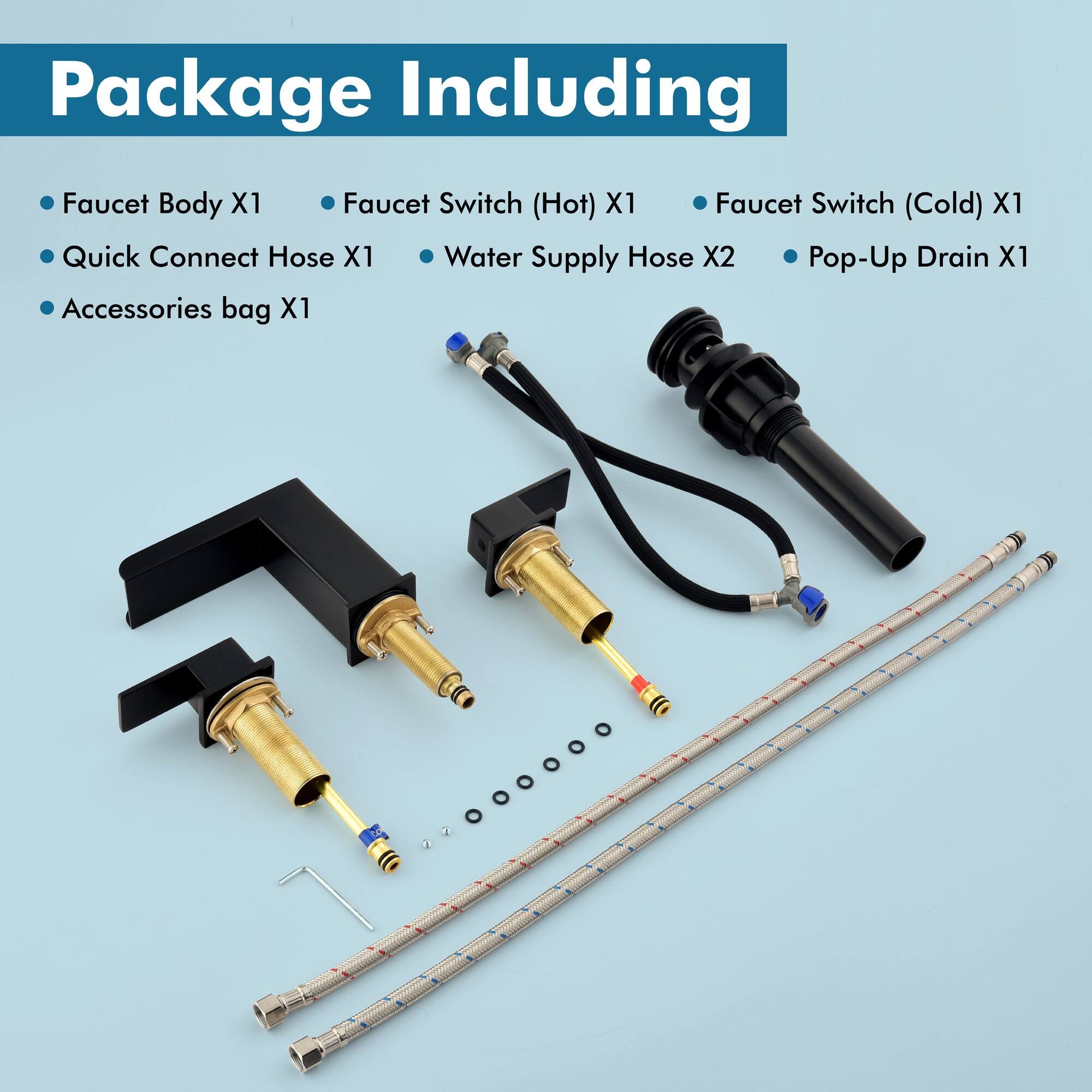 Package Including

- Faucet Body X1
- Quick Connect Hose X1
- Accessories bag X1
- Faucet Switch (Hot) X1
- Faucet Switch (Cold) X1
- Water Supply Hose X2
- Pop-Up Drain X1