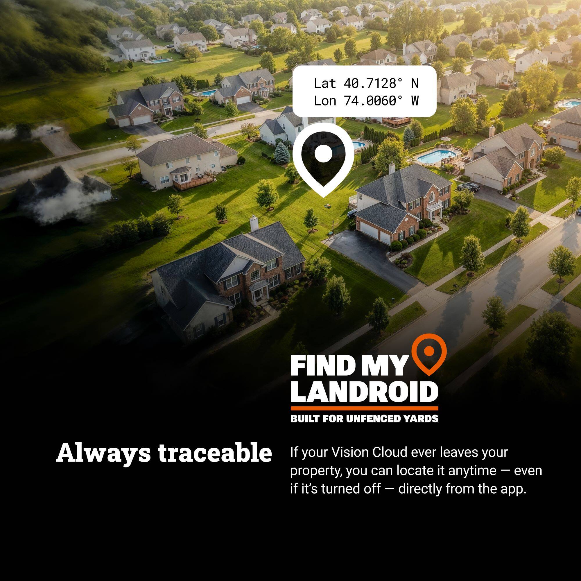 Lat 40.7128 N Lon 74.0060 W

FIND MY LANDROID  
BUILT FOR UNFENCED YARDS

Always traceable

If your Vision Cloud ever leaves your property, you can locate it anytime – even if it's turned off – directly from the app.
