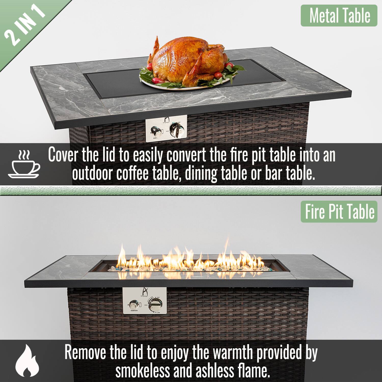 2 IN 1

Metal Table

Cover the lid to easily convert the fire pit table into an outdoor coffee table, dining table, or bar table.

Fire Pit Table

Remove the lid to enjoy the warmth provided by smokeless and ashless flame.