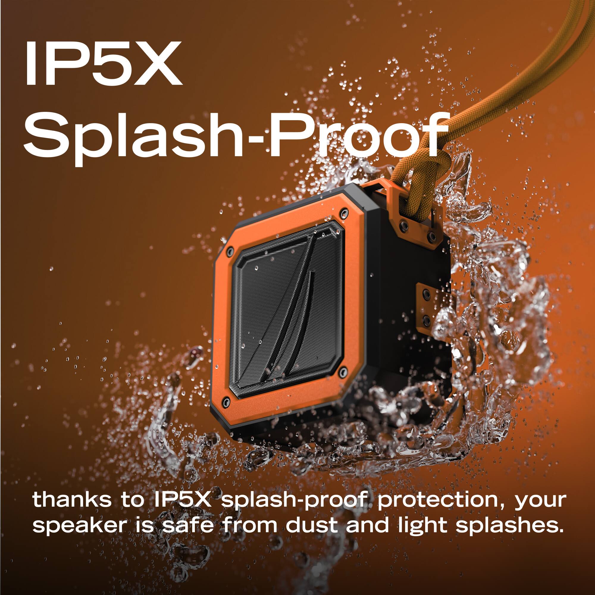 IP5X Splash-Proof

thanks to IP5X splash-proof protection, your speaker is safe from dust and light splashes.