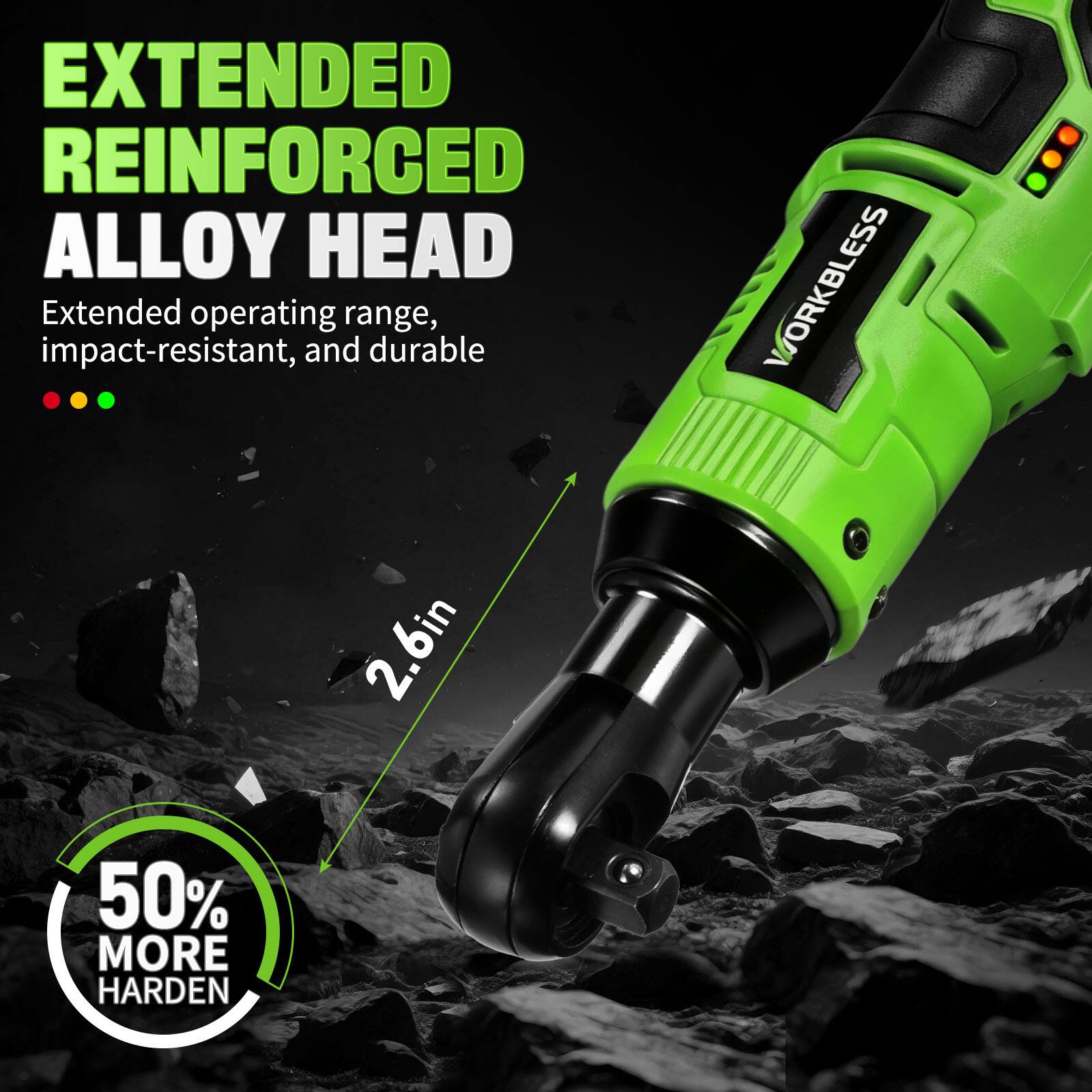 EXTENDED REINFORCED ALLOY HEAD  
Extended operating range, impact-resistant, and durable  

WORKBLESS 2.6in  
50% MORE HARDEN