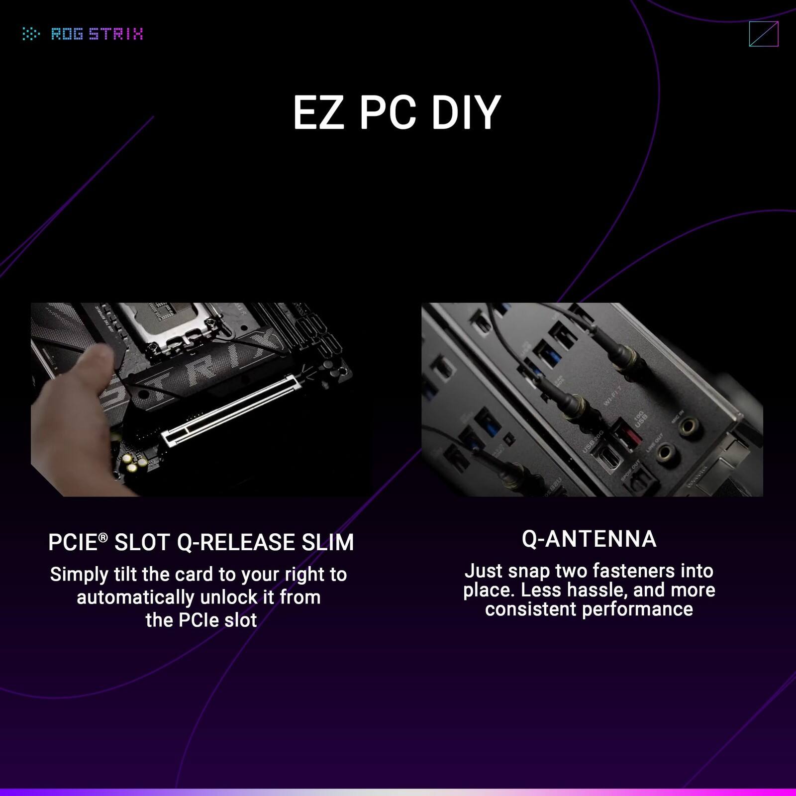 ROG STRIX EZ PC DIY

PCIe® SLOT Q-RELEASE SLIM
Simply tilt the card to your right to automatically unlock it from the PCIe slot

Q-ANTENNA
Just snap two fasteners into place. Less hassle, and more consistent performance