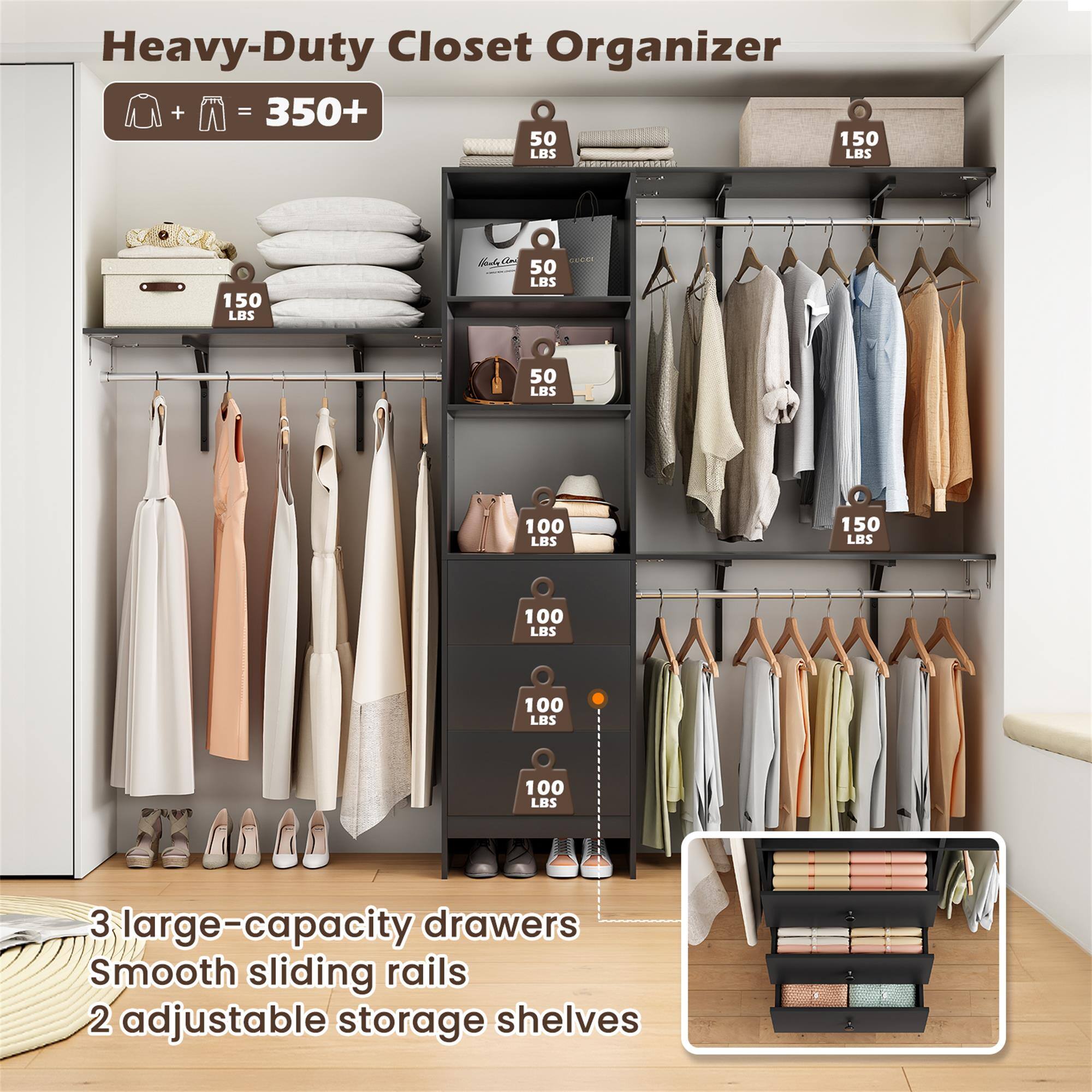 Heavy-Duty Closet Organizer  
+ = 350+  
150 LBS  
50 LBS  
100 LBS  
3 large-capacity drawers  
Smooth sliding rails  
2 adjustable storage shelves