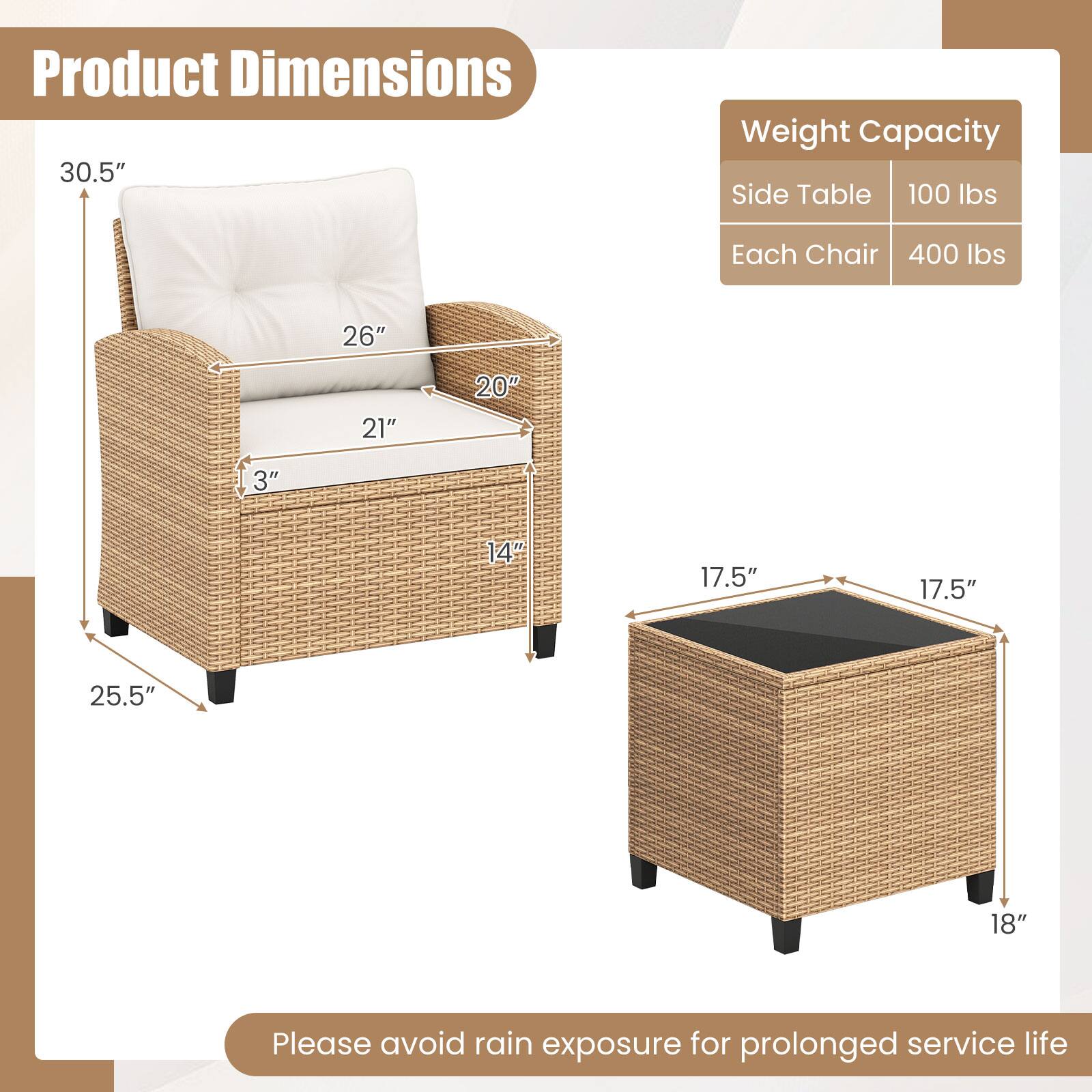 Product Dimensions  
30.5"  
26"  
21"  
20"  
3"  
14"  
25.5"  

Weight Capacity  
Side Table: 100 lbs  
Each Chair: 400 lbs  

26"  
21"  
20"  
3"  
14"  
17.5"  
17.5"  
25.5"  
18"  

Please avoid rain exposure for prolonged service life