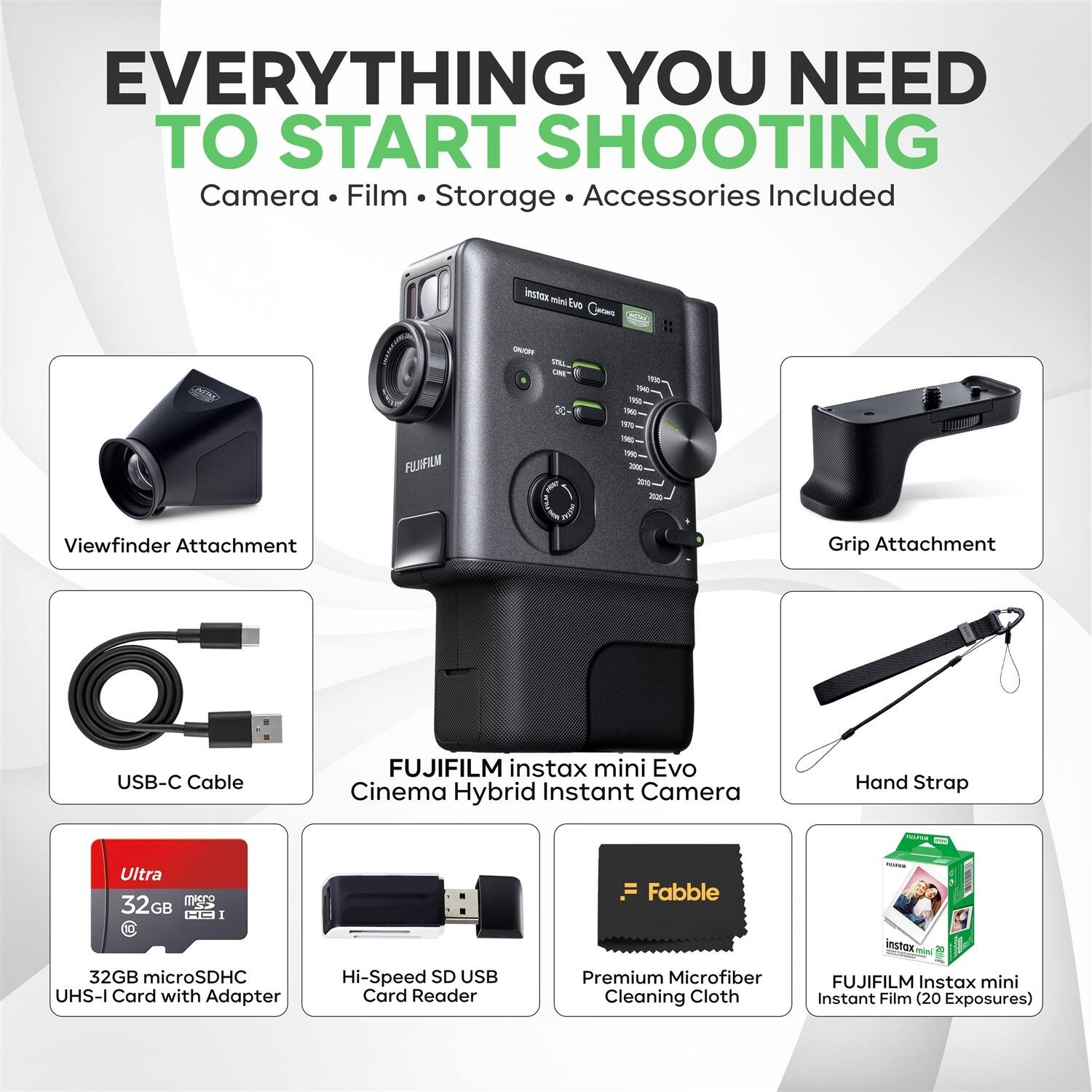 EVERYTHING YOU NEED TO START SHOOTING  
Camera • Film • Storage • Accessories Included

- Viewfinder Attachment
- Grip Attachment
- USB-C Cable
- FUJIFILM instax mini Evo Cinema Hybrid Instant Camera
- Hand Strap
- 32GB microSDHC UHS-I Card with Adapter
- Hi-Speed SD USB Card Reader
- Premium Microfiber Cleaning Cloth
- FUJIFILM Instax mini Instant Film (20 Exposures)