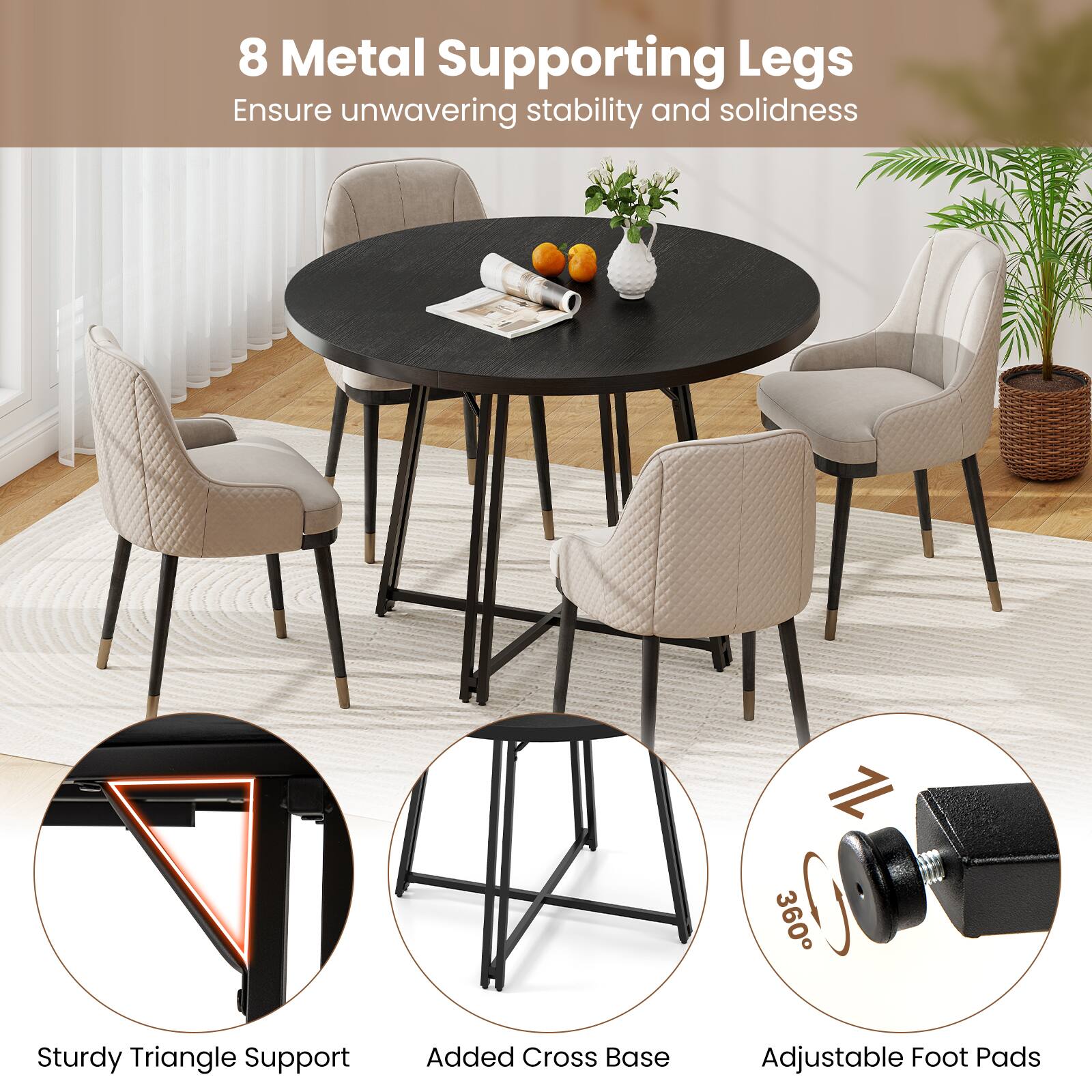 8 Metal Supporting Legs  
Ensure unwavering stability and solidness  

Sturdy Triangle Support  
Added Cross Base  
Adjustable Foot Pads