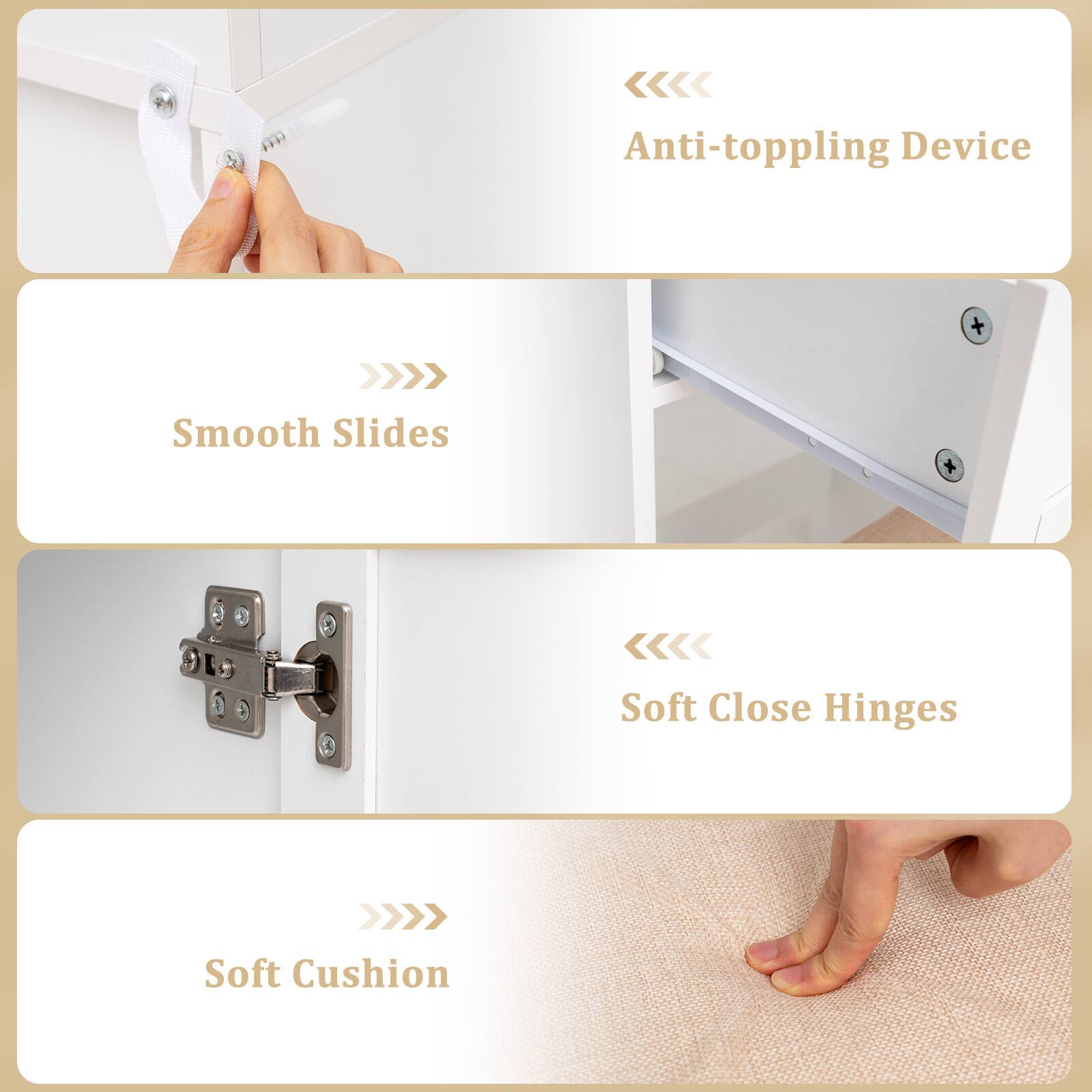 - Anti-toppling Device
- Smooth Slides
- Soft Close Hinges
- Soft Cushion