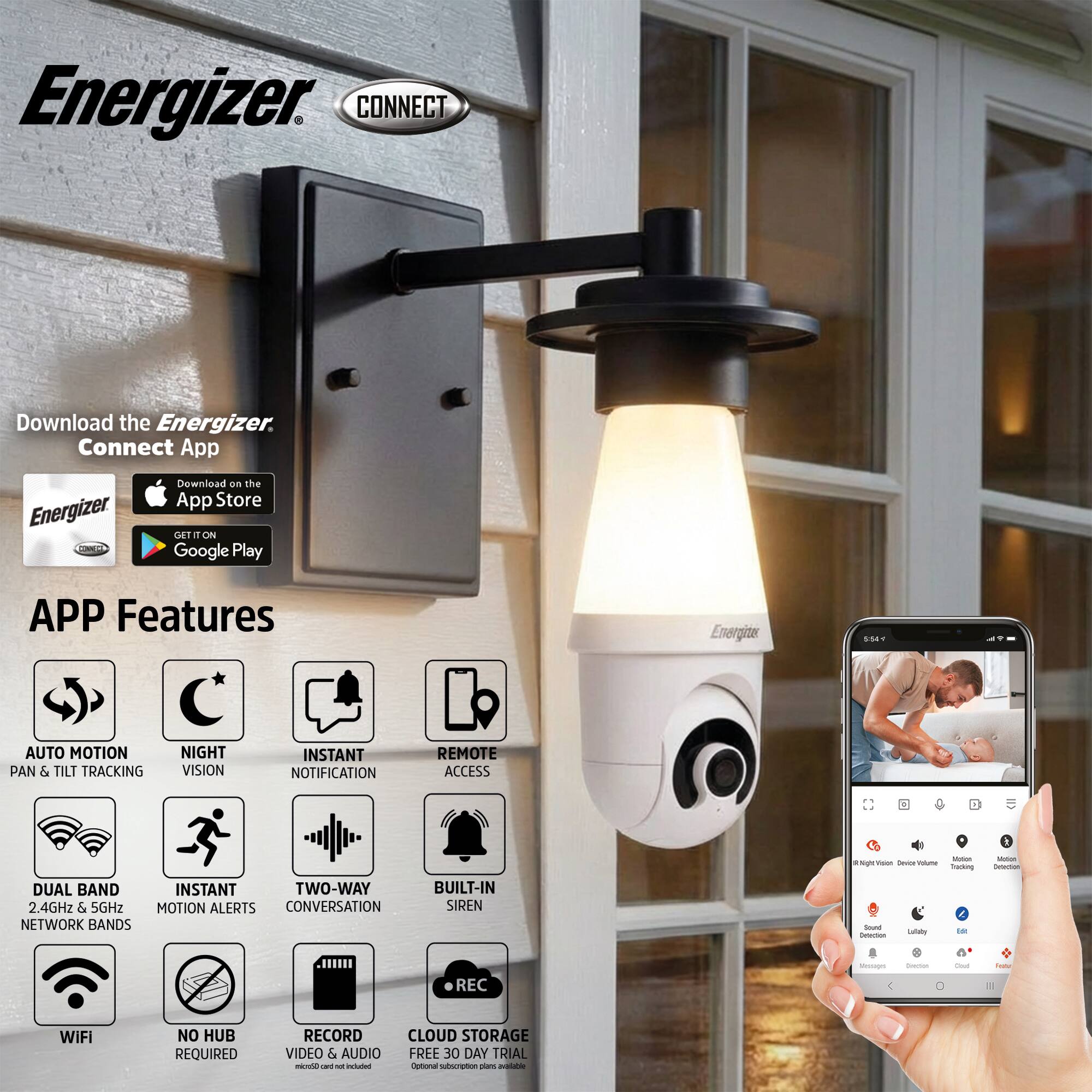 Energizer CONNECT

Download the Energizer Connect App

Download on the App Store
GET IT ON Google Play

APP Features

- AUTO MOTION PAN & TILT TRACKING
- NIGHT VISION
- INSTANT NOTIFICATION
- REMOTE ACCESS
- DUAL BAND 2.4GHz & 5GHz NETWORK BANDS
- INSTANT MOTION ALERTS
- TWO-WAY CONVERSATION
- BUILT-IN SIREN
- WIFI
- NO HUB REQUIRED
- RECORD VIDEO & AUDIO
- CLOUD STORAGE FREE 30 DAY TRIAL

Energizer