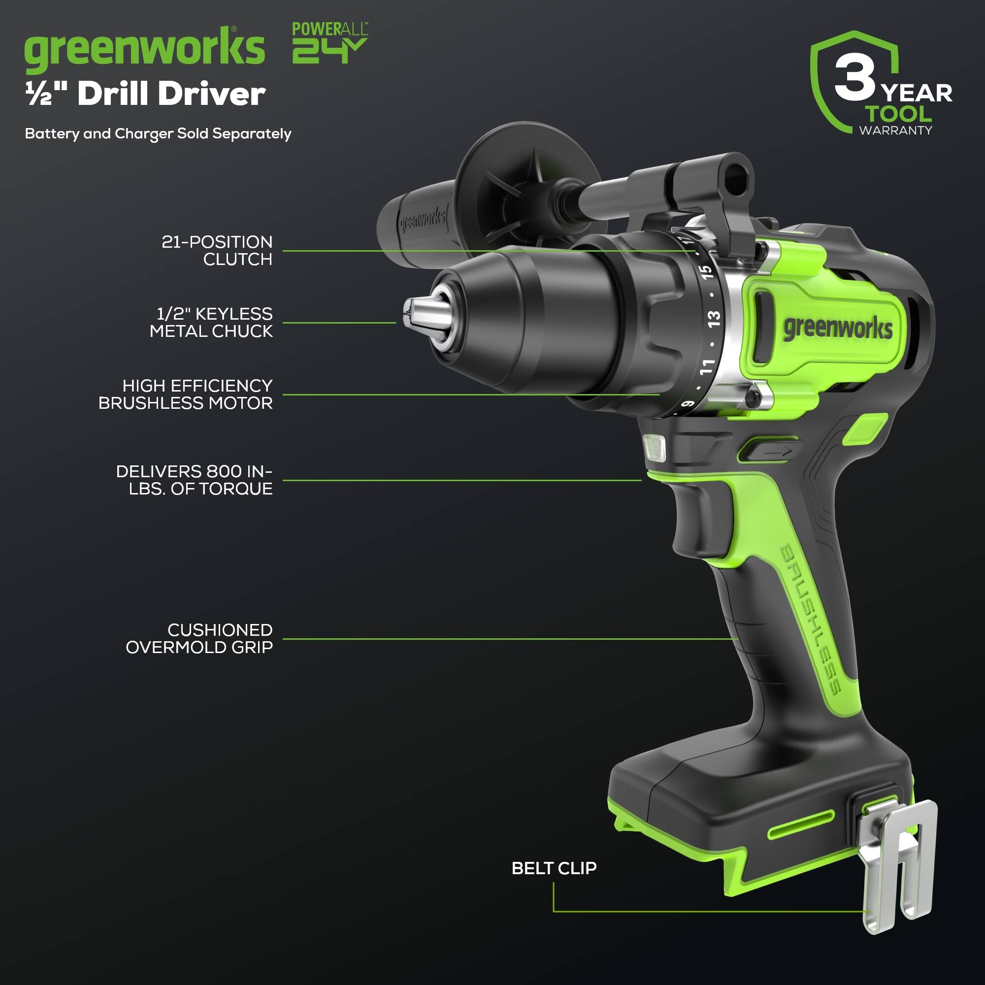 POWERALL greenworks 24 1/2" Drill Driver Battery and Charger Sold Separately  
3 YEAR TOOL WARRANTY  
21-POSITION CLUTCH  
1/2" KEYLESS METAL CHUCK  
HIGH EFFICIENCY BRUSHLESS MOTOR  
DELIVERS 800 IN-LBS. OF TORQUE  
CUSHIONED OVERMOLD GRIP  
BELT CLIP